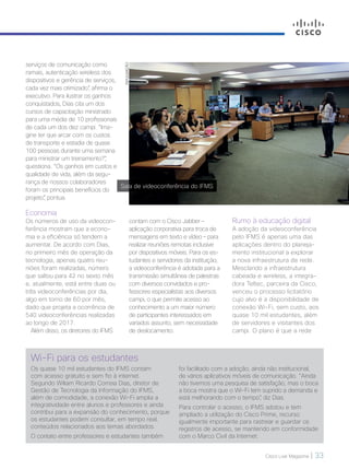 Cisco Live Magazine | 33
Wi-Fi para os estudantes
Os quase 10 mil estudantes do IFMS contam
com acesso gratuito e sem fio à internet.
Segundo Wiliam Ricardo Correia Dias, diretor de
Gestão de Tecnologia da Informação do IFMS,
além de comodidade, a conexão Wi-Fi amplia a
integratividade entre alunos e professores e ainda
contribui para a expansão do conhecimento, porque
os estudantes podem consultar, em tempo real,
conteúdos relacionados aos temas abordados.
O contato entre professores e estudantes também
foi facilitado com a adoção, ainda não institucional,
de vários aplicativos móveis de comunicação. “Ainda
não tivemos uma pesquisa de satisfação, mas o boca
a boca mostra que o Wi-Fi tem suprido a demanda e
está melhorando com o tempo”, diz Dias.
Para controlar o acesso, o IFMS adotou e tem
ampliado a utilização do Cisco Prime, recurso
igualmente importante para rastrear e guardar os
registros de acesso, se mantendo em conformidade
com o Marco Civil da Internet.
serviços de comunicação como
ramais, autenticação wireless dos
dispositivos e gerência de serviços,
cada vez mais otimizado”, afirma o
executivo. Para ilustrar os ganhos
conquistados, Dias cita um dos
cursos de capacitação ministrado
para uma média de 10 profissionais
de cada um dos dez campi. “Ima-
gine ter que arcar com os custos
de transporte e estadia de quase
100 pessoas durante uma semana
para ministrar um treinamento?”,
questiona. “Os ganhos em custos e
qualidade de vida, além da segu-
rança de nossos colaboradores
foram os principais benefícios do
projeto”, pontua.
Economia
Os números de uso da videocon-
ferência mostram que a econo-
mia e a eficiência só tendem a
aumentar. De acordo com Dias,
no primeiro mês de operação da
tecnologia, apenas quatro reu-
niões foram realizadas, número
que saltou para 42 no sexto mês
e, atualmente, está entre duas ou
três videoconferências por dia,
algo em torno de 60 por mês,
dado que projeta a ocorrência de
540 videoconferências realizadas
ao longo de 2017.
Além disso, os diretores do IFMS
DIVULGAÇÃO
contam com o Cisco Jabber –
aplicação corporativa para troca de
mensagens em texto e vídeo – para
realizar reuniões remotas inclusive
por dispositivos móveis. Para os es-
tudantes e servidores da instituição,
a videoconferência é adotada para a
transmissão simultânea de palestras
com diversos convidados e pro-
fessores especialistas aos diversos
campi, o que permite acesso ao
conhecimento a um maior número
de participantes interessados em
variados assunto, sem necessidade
de deslocamento.
Sala de videoconferência do IFMS
Rumo à educação digital
A adoção da videoconferência
pelo IFMS é apenas uma das
aplicações dentro do planeja-
mento institucional a explorar
a nova infraestrutura de rede.
Mesclando a infraestrutura
cabeada e wireless, a integra-
dora Teltec, parceira da Cisco,
venceu o processo licitatório
cujo alvo é a disponibilidade de
conexão Wi-Fi, sem custo, aos
quase 10 mil estudantes, além
de servidores e visitantes dos
campi. O plano é que a rede
VOZ DO CLIENTE_[IFMS]v2.indd 33 22/10/2017 09:01:01
 