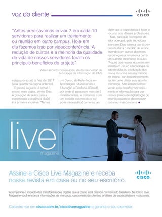34 | Cisco Live Magazine
voz do cliente
esteja pronta até o final de 2017
(veja quadro na página anterior).
O passo seguinte é tornar o
ensino mais digital, afirma Dias.
A gravação de aulas para a
transmissão a distância (EaD)
é a primeira iniciativa. “Temos
“Antes precisávamos enviar 7 em cada 10
servidores para realizar um treinamento
ou reunião em outro campus. Hoje em
dia fazemos isso por videoconferência. A
redução de custos e a melhoria da qualidade
de vida de nossos servidores foram os
principais benefícios do projeto”
Wiliam Ricardo Correia Dias, diretor de Gestão de
Tecnologia da Informação do IFMS
um Centro de Referência em
Tecnologias Educacionais e
Educação a Distância (Cread),
por onde já passaram mais de 5
mil estudantes, e contamos com
um estúdio que nos dá o su-
porte necessário”, comenta, ao
dizer que a expectativa é levar o
recurso aos demais professores.
Mas, para que os projetos de
valor agregado pela tecnologia
avancem, Dias salienta que é pre-
ciso mudar a o modelo de ensino,
fazendo com que os docentes
reconheçam a ferramenta como
um suporte importante às aulas.
“Alguns dos nossos docentes re-
sistem um pouco à tecnologia na
sala de aula, ou a utilização dos
novos recursos em seu método
de ensino, por desconhecimento
sobre como utilizar este tipo de
tecnologia. Mas estamos resol-
vendo este desafio com treina-
mento e informação para que
nossos planos de digitalização do
ensino possam se desenvolver
cada vez mais”, encerra.
VOZ DO CLIENTE_[IFMS]v2.indd 34 22/10/2017 09:01:03
 
