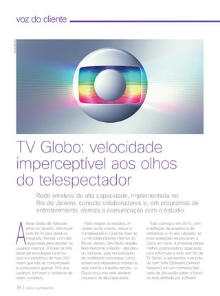 36 | Cisco Live Magazine
voz do cliente
A
Rede Globo de Televisão
tinha um desafio: reformular
rede Wi-Fi para deixá-la
integrada, flexível, com alta
capacidade para atender os
usuários internos. A fusão de três
áreas de tecnologias da emis-
sora e a existência de mais 260
redes que não se comunicavam
e conectavam apenas 10% dos
usuários, tornaram o ambiente de
redes complexo.
Tudo começou em 2015, com
a definição da arquitetura de
referência, e no ano passado, as
boas avaliações recolocaram a
Cisco em cena. A empresa estava
melhor posicionada e capacitada
para reformular a rede sem fio da
TV Globo, e apresentou maturida-
de com SDN (Software Defined
Network) em um momento deli-
cado de discussão sobre o futuro
da rede definida por software.
Rede wireless de alta capacidade, implementada no
Rio de Janeiro, conecta colaboradores e, em programas de
entretenimento, otimiza a comunicação com o estúdio
TV Globo: velocidade
imperceptível aos olhos
do telespectador
DIVULGAÇÃO
Para integrar os estúdios, in-
clusive os de cinema, reduzir a
complexidade e conectar mais de
12 mil colaboradores internos do
Rio de Janeiro, São Paulo, Brasília,
Belo Horizonte e Recife – atenden-
do, inclusive, suas necessidades
de mobilidade corporativa, como
acesso aos dispositivos móveis na
rede interna e trabalho remoto – a
Cisco criou uma rede wireless
robusta e de alta capacidade.
VOZ-CLIENTE_[TVGlobo].indd 36 23/10/2017 09:58:41
 
