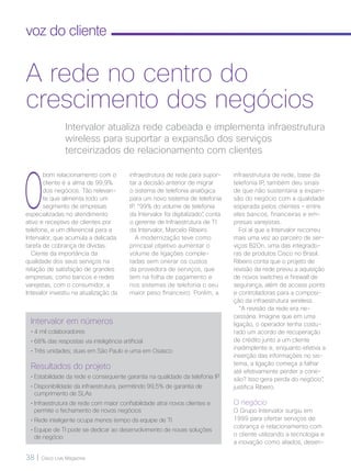 38 | Cisco Live Magazine
voz do cliente
O
bom relacionamento com o
cliente é a alma de 99,9%
dos negócios. Tão relevan-
te que alimenta todo um
segmento de empresas
especializadas no atendimento
ativo e receptivo de clientes por
telefone, e um diferencial para a
Intervalor, que acumula a delicada
tarefa de cobrança de dívidas.
Ciente da importância da
qualidade dos seus serviços na
relação de satisfação de grandes
empresas, como bancos e redes
varejistas, com o consumidor, a
Intevalor investiu na atualização da
infraestrutura de rede, base da
telefonia IP, também deu sinais
de que não sustentaria a expan-
são do negócio com a qualidade
esperada pelos clientes – entre
eles bancos, financeiras e em-
presas varejistas.
Foi aí que a Intervalor recorreu
mais uma vez ao parceiro de ser-
viços B2On, uma das integrado-
ras de produtos Cisco no Brasil.
Ribeiro conta que o projeto de
revisão da rede previu a aquisição
de novos switches e firewall de
segurança, além de access points
e controladoras para a composi-
ção da infraestrutura wireless.
“A revisão da rede era ne-
cessária. Imagine que em uma
ligação, o operador tenha costu-
rado um acordo de recuperação
de crédito junto a um cliente
inadimplente e, enquanto efetiva a
inserção das informações no sis-
tema, a ligação começa a falhar
até efetivamente perder a cone-
xão? Isso gera perda do negócio”,
justifica Ribeiro.
O negócio
O Grupo Intervalor surgiu em
1999 para ofertar serviços de
cobrança e relacionamento com
o cliente utilizando a tecnologia e
a inovação como aliados, desen-
Intervalor atualiza rede cabeada e implementa infraestrutura
wireless para suportar a expansão dos serviços
terceirizados de relacionamento com clientes
A rede no centro do
crescimento dos negócios
Intervalor em números
• 4 mil colaboradores
• 68% das respostas via inteligência artificial
• Três unidades; duas em São Paulo e uma em Osasco
Resultados do projeto
• Estabilidade da rede e consequente garantia na qualidade da telefonia IP
• Disponibilidade da infraestrutura, permitindo 99,5% de garantia de
cumprimento de SLAs
• Infraestrutura de rede com maior confiabilidade atrai novos clientes e
permite o fechamento de novos negócios
• Rede inteligente ocupa menos tempo da equipe de TI
• Equipe de TI pode se dedicar ao desenvolvimento de novas soluções
de negócio
infraestrutura de rede para supor-
tar a decisão anterior de migrar
o sistema de telefonia analógica
para um novo sistema de telefonia
IP. “99% do volume de telefonia
da Intervalor foi digitalizado”, conta
o gerente de Infraestrutura de TI
da Intervalor, Marcelo Ribeiro.
A modernização teve como
principal objetivo aumentar o
volume de ligações comple-
tadas sem onerar os custos
da provedora de serviços, que
tem na folha de pagamento e
nos sistemas de telefonia o seu
maior peso financeiro. Porém, a
VOZ DO CLIENTE_[Intervalor].indd 38 22/10/2017 09:30:04
 