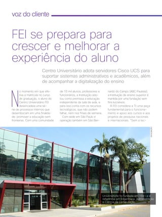 40 | Cisco Live Magazine
voz do cliente
N
o momento em que efe-
tiva a matrícula no curso
de graduação, o aluno do
Centro Universitário FEI
desencadeia uma sé-
rie de processos internos que
desembocam em uma finalida-
de: promover a educação sem
fronteiras. Com uma comunidade
nardo do Campo (ABC Paulista),
a Instituição de ensino superior é
mantida por uma fundação sem
fins lucrativos.
A FEI considera a TI uma peça
fundamental para o funciona-
mento e apoio aos cursos e aos
projetos de pesquisa nacionais
e internacionais. “Sem a tec-
Centro Universitário adota servidores Cisco UCS para
suportar sistemas administrativos e acadêmicos, além
de acompanhar a digitalização do ensino
FEI se prepara para
crescer e melhorar a
experiência do aluno
DIVULGAÇÃO
de 10 mil alunos, professores e
funcionários, a Instituição ado-
tou como premissa a educação
independente da sala de aula, e
para isso conta com os recursos
tecnológicos, que não podem
falhar, nem nos finais de semana.
Com sede em São Paulo e
operação também em São Ber-
Universidade foi fundada em 1941 e é
referência em Engenharia, Administração
e Ciência da Computação
VOZ DO CLIENTE_[FEI].indd 40 22/10/2017 09:35:35
 