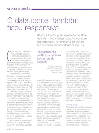 44 | Cisco Live Magazine
voz do cliente
C
om mais de 1.500 clien-
tes, a Mandic Cloud So-
lutions se especializou no
gerenciamento de nuvem
corporativa para suportar
particularmente as oscilações dos
negócios de organizações em
setores dinâmicos como o varejo,
o mercado financeiro, de entrete-
nimento e telecomunicações.
O data center da companhia
processa e hospeda transações
de compras, pagamentos, pes-
quisas por produtos ou serviços,
ligações telefônicas, conteúdo de
vídeo e música. Uma infinidade de
aplicações e sistemas, e um volu-
me de dados adaptados ao perfil
do consumidor digital, cuja carac-
terística é ter cada vez menos pa-
ciência no tempo de espera para a
conclusão de uma transação.
Traduzindo: a disponibilidade de
internet ou da infraestrutura virtual
e de sistemas críticos ao negócio,
como aqueles que impactam as
vendas de uma empresa - um
CRM (customer relationship
management) ou a plataforma
de comércio eletrônico - ganhou
extrema relevância.
“Não apresentar uma disponi-
bilidade, um SLA (service level
agreement ou nível de qualidade
to de serviços de computação
em nuvem ao comprar a unidade
de negócios de Serviços Geren-
ciados da Ascenty Data Center,
com a qual incorporou a expe-
riência dos serviços de nuvem
suportados pelos servidores
Cisco UCS, e redefiniu uma ofer-
ta de serviços gerenciados com
disponibilidade superior a 99%. A
estratégia tomou como base três
objetivos: qualidade, disponibili-
dade e garantia de serviço (SLA);
flexibilidade no upgrade; e otimi-
zação do custo para o cliente.
“O SLA conta muito para o
nosso cliente e para o clien-
te dele, que é o prestador de
serviço. Se não conseguirmos
atingir um nível elevado, estamos
fora das principais RFPs (Request
for Proposal ou concorrência) do
mercado”, diz Radaieski.
Configuração
A oferta da Mandic Cloud consiste
na entrega se soluções em cloud
corporativo, acessíveis por um
Painel integrado, um CMP no qual
os clientes têm a opção de con-
tratar e gerenciar recursos – pro-
cessador, memória e capacidade
de armazenamento, com SLA
de 99,95%. Toda a infraestrutu-
Mandic Cloud suporta operação de TI de
mais de 1.500 clientes corporativos com
disponibilidade de ambiente em nuvem
impulsionado por servidores Cisco UCS
O data center também
ficou responsivo
de serviço) competitivo é estar
fora da competição”, explica o ge-
rentede de Serviços Gerenciados
da Mandic Cloud Solutions, Rodri-
go Radaieski. “As referências do
mercado são plataformas como
Openstack e a líder global em
oferta de cloud pública: a Amazon
Web Services”, completa.
Como medida para a impor-
tância da qualidade de serviço,
a consultoria Yaman Tecnologia,
especializada em qualidade de
aplicações com foco em Perfor-
mance e Disponibilidade, estima
que 40% dos consumidores
abandonam uma transação digital
quando o tempo de resposta é
superior a três segundos.
Em junho de 2017, a Mandic
reforçou a presença no segmen-
“Não apresentar
um SLA competitivo
é estar fora do
mercado”
Rodrigo Radaieski,
gerente de serviços
gerenciados da
Mandic Cloud
VOZ-CLIENTE_[Mandic].indd 44 22/10/2017 09:38:44
 