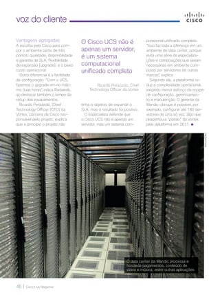 46 | Cisco Live Magazine
voz do cliente
O Cisco UCS não é
apenas um servidor,
é um sistema
computacional
unificado completo
Ricardo Perazzolo, Chief
Technology Officer da Vortex
Vantagens agregadas
A escolha pela Cisco para com-
por o ambiente partiu de três
pontos: qualidade, disponibilidade
e garantia de SLA; flexibilidade
de expansão (upgrade); e o baixo
custo operacional.
Outro diferencial é a facilidade
de configuração. “Com o UCS,
fazemos o upgrade em no máxi-
mo duas horas”, indica Radaieski,
ao destacar também o tempo de
setup dos equipamentos.
Ricardo Perazzolo, Chief
Technology Officer (CTO) da
Vortex, parceira da Cisco res-
ponsável pelo projeto, explica
que a princípio o projeto não
tinha o objetivo de expandir o
SLA, mas o resultado foi positivo.
O especialista defende que
o Cisco UCS não é apenas um
servidor, mas um sistema com-
putacional unificado completo.
“Isso faz toda a diferença em um
ambiente de data center, porque
evita uma série de especializa-
ções e composições que seriam
necessárias em ambiente com-
posto por servidores de outras
marcas”, explica.
Segundo ele, a plataforma re-
duz a complexidade operacional,
exigindo menor esforço da equipe
de configuração, gerenciamen-
to e manutenção. O gerente da
Mandic cita que é possível, por
exemplo, configurar até 180 ser-
vidores de uma só vez, algo que
despertou a “paixão” da Vortex
pela plataforma em 2011.
O data center da Mandic processa e
hospeda pagamentos, conteúdo de
vídeo e música, entre outras aplicações
DIVULGAÇÃO
VOZ-CLIENTE_[Mandic].indd 46 22/10/2017 09:39:09
 