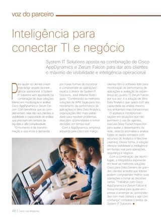 48 | Cisco Live Magazine
System IT Solutions aposta na combinação de Cisco
AppDynamics e Zerum Falcon para dar aos clientes
o máximo de visibilidade e inteligência operacional
Inteligência para
conectar TI e negócio
P
ara ajudar os clientes a irem
mais longe através da inteli-
gência operacional, a System
IT Solutions vem apostando na
combinação de duas soluções
líderes em monitoração e análise:
Cisco AppDynamics e Zerum Fal-
con. Com benefícios que se com-
plementam, elas dão aos clientes a
visibilidade e capacidade de análise
que precisam em tempos de
big data e alta complexidade.
“O momento é de transfor-
mação e isso inclui a demanda
por novas formas de monitorar
e compreender as operações”,
explica o diretor da System IT
Solutions, José Wilame Rodri-
gues, “Combinando as melhores
soluções de APM (sigla para mo-
nitoramento de performance de
aplicações) e Wire Data Analytics,
organizações têm mais visibili-
dade para resolver problemas,
descobrir oportunidades e tomar
decisões em tempo real”.
Com a AppDynamics, empresa
adquirida pela Cisco em março,
clientes têm o software líder para
monitoração de performance de
aplicações e avaliação da experi-
ência do usuário. O Zerum Falcon,
por sua vez, é a solução de Wire
Data Analytics que opera com alta
capacidade de análise mesmo
nos ambientes mais transacionais.
O appliance monitora tran-
sações em situações que não
permitem o uso de agentes,
executa Deep Packet Inspection
para avaliar o desempenho da
rede, detecta anomalias e analisa
todos os dados extraídos com
recursos de Analytics e Machine
Learning. Dessa forma, a solução
oferece visibilidade e inteligência
em tempo real para operações,
segurança e negócio.
Com a combinação das tecno-
logias, a integradora experiente
em levar as melhores soluções
Cisco para Data Centers de gran-
des clientes acredita que líderes
podem compreender melhor suas
operações e tomar as decisões
certas. “Trabalhar com Cisco
AppDynamics e Zerum Falcon é
nossa iniciativa para ajudar em-
presas a enxergar as oportunida-
des com mais clareza e agir com
confiança”, completa o diretor da
System IT Solutions.
BANCODEIMAGEM
voz do parceiro
VOZ-PARCEIRO_[SystemTI].indd 48 22/10/2017 09:41:47
 