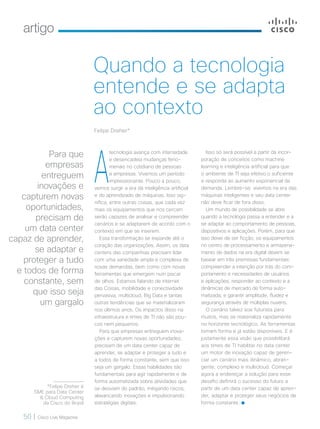artigo
50 | Cisco Live Magazine
A
tecnologia avança com intensidade
e desencadeia mudanças feno-
menais no cotidiano de pessoas
e empresas. Vivemos um período
impressionante. Pouco a pouco,
vemos surgir a era da inteligência artificial
e do aprendizado de máquinas. Isso sig-
nifica, entre outras coisas, que cada vez
mais os equipamentos que nos cercam
serão capazes de analisar e compreender
cenários e se adaptarem de acordo com o
contexto em que se inserem.
Essa transformação se expande até o
coração das organizações. Assim, os data
centers das companhias precisam lidar
com uma variedade ampla e complexa de
novas demandas, bem como com novas
ferramentas que emergem num piscar
de olhos. Estamos falando de internet
das Coisas, mobilidade e conectividade
pervasiva, multicloud, Big Data e tantas
outras tendências que se materializaram
nos últimos anos. Os impactos disso na
infraestrutura e times de TI não são pou-
cos nem pequenos.
Para que empresas entreguem inova-
ções e capturem novas oportunidades,
precisam de um data center capaz de
aprender, se adaptar e proteger a tudo e
a todos de forma constante, sem que isso
seja um gargalo. Essas habilidades são
fundamentais para agir rapidamente e de
forma automatizada sobre atividades que
se desviam do padrão, mitigando riscos,
alavancando inovações e impulsionando
estratégias digitais.
Isso só será possível a partir da incor-
poração de conceitos como machine
learning e inteligência artificial para que
o ambiente de TI seja efetivo o suficiente
e responda ao aumento exponencial da
demanda. Lembre-se: vivemos na era das
máquinas inteligentes e seu data center
não deve ficar de fora disso.
Um mundo de possibilidade se abre
quando a tecnologia passa a entender e a
se adaptar ao comportamento de pessoas,
dispositivos e aplicações. Porém, para que
isso deixe de ser ficção, os equipamentos
no centro de processamento e armazena-
mento de dados na era digital devem se
basear em três premissas fundamentais:
compreender a intenção por trás do com-
portamento e necessidades de usuários
e aplicações; responder ao contexto e a
dinâmicas de mercado de forma auto-
matizada; e garantir amplitude, fluidez e
segurança através de múltiplas nuvens.
O cenário talvez soe futurista para
muitos, mas se materializa rapidamente
no horizonte tecnológico. As ferramentas
tomam forma e já estão disponíveis. E é
justamente essa visão que possibilitará
aos times de TI habilitar no data center
um motor de inovação capaz de geren-
ciar um cenário mais dinâmico, abran-
gente, complexo e multicloud. Começar
agora a endereçar a solução para esse
desafio definirá o sucesso do futuro a
partir de um data center capaz de apren-
der, adaptar e proteger seus negócios de
forma constante.
Felipe Dreher*
Quando a tecnologia
entende e se adapta
ao contexto
*Felipe Dreher é
SME para Data Center
& Cloud Computing
da Cisco do Brasil
Para que
empresas
entreguem
inovações e
capturem novas
oportunidades,
precisam de
um data center
capaz de aprender,
se adaptar e
proteger a tudo
e todos de forma
constante, sem
que isso seja
um gargalo
ARTIGO_[FELIPE].indd 50 23/10/2017 10:00:10
 