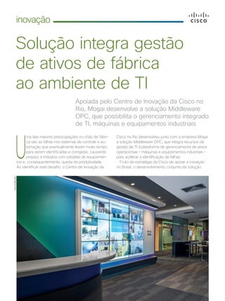 6 | Cisco Live Magazine
inovação
Solução integra gestão
de ativos de fábrica
ao ambiente de TI
Apoiada pelo Centro de Inovação da Cisco no
Rio, Mogai desenvolve a solução Middleware
OPC, que possibilita o gerenciamento integrado
de TI, máquinas e equipamentos industriais
U
ma das maiores preocupações no chão de fábri-
ca são as falhas nos sistemas de controle e au-
tomação que eventualmente levam muito tempo
para serem identificadas e corrigidas, causando
prejuízo à indústria com paradas de equipamen-
tos e, consequentemente, queda de produtividade.
Ao identificar este desafio, o Centro de Inovação da
Cisco no Rio desenvolveu junto com a empresa Mogai
a solução Middleware OPC, que integra recursos de
gestão de TI à plataforma de gerenciamento de ativos
operacionais – máquinas e equipamentos industriais –
para acelerar a identificação de falhas.
Fruto da estratégia da Cisco de apoiar a inovação
no Brasil, o desenvolvimento conjunto da solução
DIVULGAÇÃO
INOVACAO_[CiscoPrime Infrastructure]v2.indd 6 21/10/2017 19:02:49
 