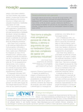 8 | Cisco Live Magazine
inovação
adotou como base a platafor-
ma Cisco DevNet (veja quadro
abaixo), iniciativa que fornece aos
desenvolvedores ferramentas,
recursos e códigos para criar
soluções inovadoras e habilitadas
para operar em rede.
Com uma interface integrada
para supervisão e monitoramen-
to, o Middleware OPC tem como
principal característica a habilidade
de reduzir o tempo de análise e
resolução de anomalias, para an-
tecipar a visibilidade de eventuais
falhas e, assim, aumentar a efici-
ência de ambientes produtivos.
Júlio Cesar Gouy, engenhei-
ro de sistemas especialista em
Comunicações Unificadas e
em Internet das Coisas (IoT) da
Cisco, explica que o Middleware
foi integrado ao Cisco Prime
Infraestructure, software espe-
cializado na gestão de dispositi-
vos de TI conectados, fazendo o
meio de campo entre as opera-
ções de TI e os equipamentos
operacionais, com a captura
de informações dos sistemas
de controle de processo (OPC,
na sigla em inglês) nativos dos
equipamentos industriais.
A integração feita pelo OPC
permite reunir dados críticos de
alarme de falha provenientes
do Cisco Prime, convertendo-
-os no protocolo OPC, para que
possam ser lidos pela equipe de
Tecnologia Operacional (TO) por
meio do seu sistema de geren-
Aliança tecnológica
O Cisco DevNet é o programa de desenvolvimento da Cisco que
oferece aos desenvolvedores e profissionais de TI que desejam
escrever aplicativos e desenvolver integrações com produtos, plataformas e APIs da Cisco. O Cisco DevNet inclui
os produtos da Cisco em redes, segurança, nuvem, data center, internet de coisas, colaboração e desenvolvimento
de software aberto. O site DevNet (acesse: https://developer.cisco.com) também fornece ambientes de
aprendizagem e sandbox para aqueles que tentam aprender a codificar e testar aplicativos, totalmente gratuito.
problemas, como falhas de co-
municação na linha.
Com o Middleware OPC, em
apenas um clique é possível iden-
tificar a causa de uma eventual
falha no chão de fábrica, permi-
tindo a solução do problema com
muito mais rapidez e eficiência e
aumentando a disponibilidade dos
equipamentos da operação.
Júlio Cesar Gouy destaca a
praticidade do painel de controle
da solução, que segue o padrão
dos sistemas industriais e unifica
a gestão de equipamentos de
rede Cisco. “Isso torna a solução
mais amigável ao pessoal de chão
de fábrica, e elimina o argumento
de que os hardwares Cisco são
mais complexos de operar em
ambientes industriais”, afirma.
A solução acaba de ter os
testes iniciados e é exemplo de
como a convergência entre TI e
TO pode contribuir para alavancar
os negócios de micro a grandes
empresas especializadas em inte-
gração tecnológica e a produtivi-
dade em prol da Indústria 4.0.
Desenvolvimento em parceria
A inovação está na raiz da Cisco, mas ela não surge sozinha. Júlio
Cesar Gouy comenta que o processo de desenvolvimento do
Middleware OPC começou há dois anos no Centro de Inovação da
Cisco (COI), no Rio de Janeiro, quando a fabricante identificou a
oportunidade de trabalhar em parceria de uma especialista no setor
industrial. A Mogai nasceu dentro da Universidade Federal do Espírito
Santo (UFES).
“Isso torna a solução
mais amigável ao
pessoal de chão de
fábrica, e elimina o
argumento de que
os hardwares Cisco
são mais complexos
de operar em
ambientes industriais”
Júlio Cesar Gouy,
engenheiro de sistemas
especialista em Comunicações
Unificadas e em Internet
das Coisas (IoT) da Cisco
ciamento (Sistema Supervisório).
O objetivo da plataforma é
integrar a infraestrutura de TI e
todos os demais equipamentos,
possibilitando uma análise em
tempo real, além de um geren-
ciamento constante das máquinas
de produção, para assim acelerar
a identificação e a resolução de
INOVACAO_[CiscoPrime Infrastructure]v2.indd 8 21/10/2017 19:03:13
 