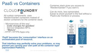 PaaS vs Containers
All custom components. uses
Warden/Garden containers instead of
docker containers for the container stack.
- ‘Microservices all the way’.
- Code changes for goodies!
- Service Integration API’s.
- ”Mature”
- HTTP / HTTPS Apps only.
‘PaaS’ becomes the ‘consumption’ interface on an
orchestrated pool of resource.
That interface may perfectly solve your problems, or may
prevent you carving your own path at the container layer
(opinionated Platform)
Container stack gives you access to
‘Warden/Garden’ if you want it.
Can do more, less opinionated.
Easier to shoot yourself in the foot without a
‘PaaS-Like’ frontend or process.
 