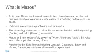 • At its core, Mesos is a focused, scalable, two phased meta-scheduler that
provides primitives to express a wide variety of scheduling patterns and use
cases.
• Solutions are written atop of Mesos as frameworks.
• The technology allows you to utilize the same machines for both long running
(Docker) and batch (Hadoop) workloads
• Mature at Scale, successfully powering Twitter, Airbnb and Apple’s Siri voice
interpreter application among others
• Functioning Big Data Toolset including Logstash, Cassandra, Spark and
Hadoop frameworks available with one-click deployments
What is Mesos?
 