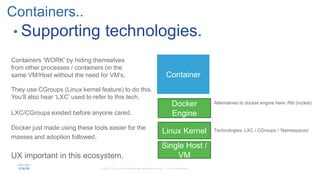• Supporting technologies.
Containers..
Container
Docker
Engine
Alternatives to docker engine here: Rkt (rocket)
Linux Kernel Technologies: LXC / CGroups / ‘Namespaces’
Single Host /
VM
LXC/CGroups existed before anyone cared.
Docker just made using these tools easier for the
masses and adoption followed.
UX important in this ecosystem.
They use CGroups (Linux kernel feature) to do this.
You’ll also hear ‘LXC’ used to refer to this tech.
Containers ‘WORK’ by hiding themselves
from other processes / containers on the
same VM/Host without the need for VM’s.
 