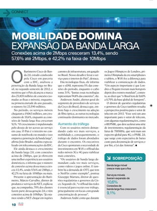 1010
11CONNECT
Conexões acima de 2Mbps cresceram 13,4%, sendo
57,6% até 2Mbps, e 42,2% na faixa de 10Mbps
MOBILIDADE DOMINA
EXPANSÃODA BANDA LARGA
O
Barômetro Cisco de Ban-
da 2.0, estudo conduzido
pela Cisco em parceria
com a IDC, analisou a
penetração da Banda larga no Bra-
sil, no segundo semestre de 2012, e
mostrou que o País alcançou a marca
dos 25,820 milhões de conexões (so-
madas as ﬁxas e móveis), enquanto,
na primeira metade do ano passado,
o número foi 23,590 milhões.
No período, os serviços móveis
chegaram a 19,063 milhões, um cres-
cimento de 10,6%, enquanto as cone-
xões de banda larga ﬁxa cresceram
9,1%. “O crescimento é impulsionado
pelo desejo de ter acesso ao serviço
em casa. O País é o terceiro no con-
sumo de notebooks no mundo e isso
empurra a penetração da banda larga”,
aﬁrma João Bruder, analista especia-
lizado em telecomunicações da IDC.
Ele ainda destaca o crescimento
da banda larga 2.0, com conexões
acima de 2Mbps, que já oferecem
uma melhor experiência aos usuários
domésticos, e informa que o número
de conexões acima dessa marca cres-
ceu 13,4%, sendo 57,6% até 2Mbps, e
42,2% na faixa de 10Mbps ou mais.
Presente à apresentação do Barô-
metro, Márcio Carvalho, diretor de
produtos e serviços da NET, explicou
que, na companhia, 70% dos clientes
fazem parte dessa geração 2.0, e têm
conexões acima de 10Mbps. “Já esta-
mos vendo a NET chegar em regiões
carentes de infraestrutura, um gargalo
no Brasil. Nosso desaﬁo é levar o ser-
viço para o interior do País”, destaca.
Das tecnologias ﬁxas, ele informa
que o xDSL representa 5% das cone-
xões do período, enquanto o cabo
soma 31%. “Juntas essas tecnologias
representam94,8%dasconexões”,diz.
Anderson André, diretor geral do
segmento de provedores de serviços
da Cisco do Brasil, destaca que, em-
bora haja o crescimento na adoção
de ﬁbra óptica, as outras tecnologias
continuarão dominantes no mercado.
Aumento do tráfego
Com os usuários móveis deman-
dando cada vez mais serviços, a
mobilidade e, consequentemente, o
tráfego de dados foram abordados
durante o encontro. Os executivos
da Cisco apontaram a necessidade de
investimentos em WiFi e ofﬂoad das
redes móveis 3G e 4G para viabilizar
mais conexões.
“Os usuários de banda larga de-
mandam cada vez mais serviços,
como vídeos e jogos online. E tam-
bém há a demanda de OTT, que tem
o NetFlix como exemplo”, pontua
Giuseppe Marrara, diretor de ques-
tões regulatórias e governos da Cis-
co. Segundo ele, “o ofﬂoad das redes
é essencial para escoar esse tráfego,
principalmente em locais com grande
concentração de pessoas”.
Anderson André conta que durante
6 SOBREPOSIÇÃO
Banda larga móvel
cresce mais que a ﬁxa
Serviços móveis
tiveram expansão de
10,6%
Conexões de
banda larga ﬁxa cresceram
9,1%
os Jogos Olímpicos de Londres, pri-
meira Olimpíada da era smartphones
e tablets, o WiFi fez a diferença para
viabilizar a comunicação de dados.
“Um aspecto importante é que Lon-
dres e Pequim tiveram mais hotspots
depois dos eventos mundiais”, comen-
ta, ao dizer que “o Brasil tem de 0,60%
a 0,70% da base global de hotspots”.
O diretor de questões regulatórias
e governos da Cisco também ressalta
a perspectiva positiva para o setor de
telecom em 2013. “Esse será um ano
importante para o setor de telecom,
com algumas regulamentações, como
oREPNBL,quedeveacelerarumasérie
de investimentos; regulamentação da
faixa de 700MHz, que será mais um
espectro global para 4G; o PNBL 2.0,
que surge com expectativa de baixo
custo para desoneração de serviços; e
por ﬁm, a Lei das Antenas”.
 