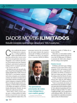1212
11CONNECT
Estudo constata que tráfego alcançará 134,4 exabytes
DADOS MÓVEIS ILIMITADOS
C
om a explosão do número
de dispositivos conecta-
dos, o tráfego global de
dados transitando através
das redes móveis deve crescer cerca
de 13 vezes nos próximos cinco anos,
chegando a 11,2 exabytes por mês,
ou 134,4 exabytes por ano. Somente
no Brasil, a previsão de aumento do
tráfego móvel, no mesmo período,
é de 12 vezes até 2017.
Revelado no início do ano pelo rela-
tório Visual Networking Index (VNI)
Global Mobile Data Trafﬁc Forecast
2012-2017, o crescimento exponen-
cial se deve, em parte, ao crescimento
contínuo do número de dispositivos
conectadosàinternet,incluindoasapli-
cações máquina-a-máquina (M2M).
Paraseterideiadoimpactodestecres-
cimento,os134,4exabytesequivalem
a 30 trilhões de imagens, ou 10 fotos
tiradas diariamente durante um ano
inteiro por cada pessoa na terra.
Entre 2012 e 2017, a Cisco esti-
ma que o tráfego global de dados
móveis crescerá três vezes mais que
o tráfego global de dados ﬁxos. Os
principais motivos do crescimento
são um maior número de usuários
móveis (de 4,3 bilhões em 2012 para
5,2 bilhões em 2017) e de disposi-
tivos e conexões M2M (10 bilhões
“As operadoras
precisarão de redes
mais inteligentes e
com melhor gestão”
— RODRIGO DIENSTMANN,
PRESIDENTE DA CISCO DO BRASIL
de devices, sendo 1,7 bilhão de co-
nexões M2M).
Além disso, as velocidades médias
das redes móveis saltarão mais de sete
vezes (de 0,5 Mbps para 3,9 Mbps) e
o consumo de vídeos deve chegar a
66% do tráfego móvel global.
Dados locais
No Brasil, a previsão é que o tráfego
aumente 12 vezes entre 2012 e 2017,
atingindo 251,5 mil terabytes (0,25
exabytes) por mês, o equivalente a
63 milhões de DVDs. O número é
568 vezes maior que todo o volume
de tráfego móvel no País há 10 anos.
A base instalada de dispositivos
móveis deve saltar de 285 milhões,
em 2012, para 357 milhões em 2017.
“Com o crescimento da nuvem, os
investimentosdasoperadorasemaplica-
çõespararedesmóveistambémaumen-
ta”,dizodiretordeoperadorasdaCisco
doBrasil,AndersonAndré.“Eovídeoé
o‘applicationkiller’,comaevoluçãopara
a alta deﬁnição (HD) e 3D. Por isso, a
necessidadedeasoperadorasinvestirem
cada vez mais em infraestrutura.”
 