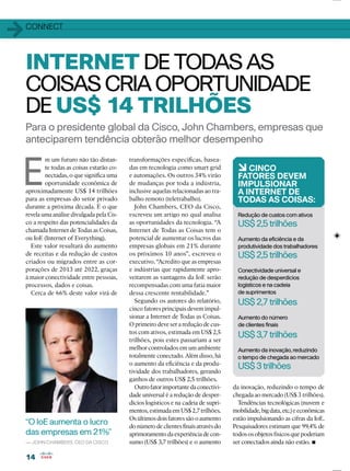 1414
11CONNECT
Para o presidente global da Cisco, John Chambers, empresas que
anteciparem tendência obterão melhor desempenho
INTERNET DETODAS AS
COISAS CRIA OPORTUNIDADE
DEUS$ 14 TRILHÕES
E
m um futuro não tão distan-
te todas as coisas estarão co-
nectadas, o que signiﬁca uma
oportunidade econômica de
aproximadamente US$ 14 trilhões
para as empresas do setor privado
durante a próxima década. É o que
revela uma análise divulgada pela Cis-
co a respeito das potencialidades da
chamada Internet de Todas as Coisas,
ou IoE (Internet of Everything).
Este valor resultará do aumento
de receitas e da redução de custos
criados ou migrados entre as cor-
porações de 2013 até 2022, graças
à maior conectividade entre pessoas,
processos, dados e coisas.
Cerca de 66% deste valor virá de
transformações especíﬁcas, basea-
das em tecnologia como smart grid
e automações. Os outros 34% virão
de mudanças por toda a indústria,
inclusive aquelas relacionadas ao tra-
balho remoto (teletrabalho).
John Chambers, CEO da Cisco,
escreveu um artigo no qual analisa
as oportunidades da tecnologia. “A
Internet de Todas as Coisas tem o
potencial de aumentar os lucros das
empresas globais em 21% durante
os próximos 10 anos”, escreveu o
executivo. “Acredito que as empresas
e indústrias que rapidamente apro-
veitarem as vantagens da IoE serão
recompensadas com uma fatia maior
dessa crescente rentabilidade.”
Segundo os autores do relatório,
cinco fatores principais devem impul-
sionar a Internet de Todas as Coisas.
O primeiro deve ser a redução de cus-
tos com ativos, estimada em US$ 2,5
trilhões, pois estes passariam a ser
melhor controlados em um ambiente
totalmente conectado. Além disso, há
o aumento da eﬁciência e da produ-
tividade dos trabalhadores, gerando
ganhos de outros US$ 2,5 trilhões.
Outrofatorimportantedaconectivi-
dade universal é a redução de desper-
dícios logísticos e na cadeia de supri-
mentos,estimadaemUS$2,7trilhões.
Os últimos dois fatores são o aumento
donúmerodeclientesﬁnaisatravésdo
aprimoramentodaexperiênciadecon-
sumo (US$ 3,7 trilhões) e o aumento
“O IoE aumenta o lucro
das empresas em 21%”
— JOHN CHAMBERS, CEO DA CISCO
6CINCO
FATORES DEVEM
IMPULSIONAR
A INTERNET DE
TODAS AS COISAS:
Redução de custos com ativos
US$ 2,5 trilhões
Aumento da eﬁciência e da
produtividade dos trabalhadores
US$ 2,5 trilhões
Conectividade universal e
redução de desperdícios
logísticos e na cadeia
de suprimentos
US$ 2,7 trilhões
Aumento do número
de clientes ﬁnais
US$ 3,7 trilhões
Aumento da inovação, reduzindo
o tempo de chegada ao mercado
US$ 3 trilhões
da inovação, reduzindo o tempo de
chegada ao mercado (US$ 3 trilhões).
Tendências tecnológicas (nuvem e
mobilidade,bigdata,etc.)eeconômicas
estão impulsionando as cifras da IoE.
Pesquisadores estimam que 99,4% de
todososobjetosfísicosquepoderiam
ser conectados ainda não estão.
 