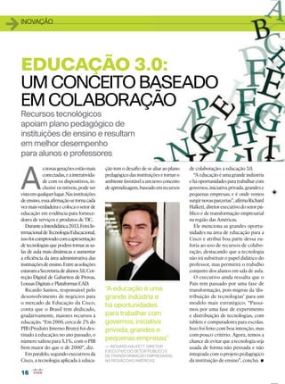 1616
11INOVAÇÃO
A
snovasgeraçõesestãomais
conectadas,eainterativida-
de com os dispositivos, in-
clusive os móveis, pode ser
vistaemqualquerlugar.Nasinstituições
deensino,essaaﬁrmaçãosetornacada
vezmaisverdadeiraecolocaosetorde
educação em evidência para fornece-
dores de serviços e produtos de TIC.
DuranteaInterdidática2013,FeiraIn-
ternacionaldeTecnologiaEducacional,
issofoicomprovadocomaapresentação
de tecnologias que podem tornar as sa-
las de aula mais dinâmicas e aumentar
a eﬁciência da área administrativa das
instituiçõesdeensino.Entreassoluções
estavamaSecretariadealunos3.0,Cor-
reção Digital de Gabaritos de Provas,
Lousas Digitais e Plataformas EAD.
Ricardo Santos, responsável pelo
desenvolvimento de negócios para
o mercado de Educação da Cisco,
conta que o Brasil tem dedicado,
gradativamente, maiores recursos à
educação. “Em 2000, cerca de 2% do
PIB (Produto Interno Bruto) foi des-
tinado à educação; no ano passado, o
número saltou para 5,1%, com o PIB
bem maior do que o de 2000”, diz.
Em paralelo, segundo executivos da
Cisco, a tecnologia aplicada à educa-
Recursos tecnológicos
apoiam plano pedagógico de
instituições de ensino e resultam
em melhor desempenho
para alunos e professores
EDUCAÇÃO 3.0:
UM CONCEITO BASEADO
EM COLABORAÇÃO
ção tem o desaﬁo de se aliar ao plano
pedagógicodasinstituiçõesetornaro
ambientefavorávelaumnovoconceito
deaprendizagem,baseadoemrecursos
“A educação é uma
grande indústria e
há oportunidades
para trabalhar com
governos, iniciativa
privada, grandes e
pequenas empresas”
— RICHARD HALKETT, DIRETOR
EXECUTIVO DO SETOR PÚBLICO E
DE TRANSFORMAÇÃO EMPRESARIAL
NA REGIÃO DAS AMÉRICAS
de colaboração: a educação 3.0.
“A educação é uma grande indústria
eháoportunidadesparatrabalharcom
governos, iniciativa privada, grandes e
pequenas empresas; e é onde vemos
surgirnovasparcerias”,aﬁrmaRichard
Halkett,diretorexecutivodosetorpú-
blico e de transformação empresarial
na região das Américas.
Ele menciona as grandes oportu-
nidades na área de educação para a
Cisco e atribui boa parte dessa eu-
foria ao uso de recursos de colabo-
ração, destacando que a tecnologia
não irá substituir o papel didático do
professor, mas permitirá o trabalho
conjunto dos alunos em sala de aula.
O executivo ainda ressalta que o
País tem passado por uma fase de
transformação, pois migrou da ‘dis-
tribuição de tecnologias’ para um
modelo mais estratégico. “Passa-
mos por uma fase de experimento
e distribuição de tecnologias, com
tablets e computadores para escolas.
Isso foi feito com boa intenção, mas
com pouco critério. Agora, temos a
chance de evitar que a tecnologia seja
usada de forma não pensada e não
integrada com o projeto pedagógico
da instituição de ensino”, conclui.
 
