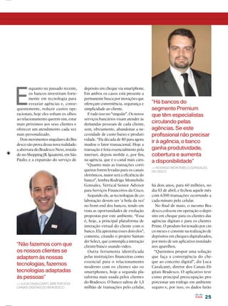 2525
“Não fazemos com que
os nossos clientes se
adaptem às nossas
tecnologias, fazemos
tecnologias adaptadas
às pessoas”
— LUCA CAVALCANTI, DIRETOR DOS
CANAIS DIGITAIS DO BRADESCO
E
nquanto no passado recente,
os bancos investiram forte-
mente em tecnologia para
esvaziar agências e, conse-
quentemente, reduzir custos ope-
racionais, hoje eles voltam os olhos
ao relacionamento querem sim, estar
mais próximos aos seus clientes e
oferecer um atendimento cada vez
mais personalizado.
Dois movimentos singulares do Bra-
desco são prova dessa nova realidade:
a abertura do Bradesco Next, instala-
do no Shopping JK Iguatemi, em São
Paulo; e a expansão do serviço de
depósito em cheque via smartphone.
Em ambos os casos está presente a
permanente busca por inovações que
ofereçam conveniência, segurança e
simplicidade ao cliente.
E tudo isso no “singular”. Os novos
serviços bancários visam atender às
demandas pessoais de cada cliente,
sem, obviamente, abandonar a ne-
cessidade de custo baixo e produti-
vidade. “Da década de 80 para agora
mudou o fator transacional. Hoje a
transação é feita essencialmente pela
internet, depois mobile e, por ﬁm,
na agência, que é o canal mais caro.
“Quanto mais as transações corri-
queiras forem levadas para os canais
eletrônicos, maior será a eﬁciência do
banco”, lembra Rodrigo Montebelo
Gonsales, Vertical Senior Advisor
para Serviços Financeiros da Cisco.
Segundo ele, as tecnologias de co-
laboração devem ser ‘a bola da vez’
no front-end dos bancos, tendo em
vista as oportunidades de evolução
propostas por este ambiente. “Essa
é, hoje, a principal plataforma de
interação virtual do cliente com o
banco. Ela aproxima esses dois elos”,
comenta, citando o projeto Santan-
der Select, que contempla a interação
cliente/banco usando vídeo.
Outra ferramenta identificada
pelas instituições ﬁnanceiras como
essencial para o relacionamento
moderno com os clientes são os
smartphones, hoje a segunda pla-
taforma mais usada pelos clientes
do Bradesco. O banco saltou de 1,5
milhão de transações pelo celular,
há dois anos, para 60 milhões, no
dia 03 de abril, e fechou aquele mês
com 6300 transações ocorrendo a
cada minuto pelo celular.
No ﬁnal de maio, o mesmo Bra-
desco colocou em operação o depó-
sito em cheque para os clientes das
agências digitais e para os clientes
Prime. O produto foi testado por cin-
co meses e consiste na realização de
depósitos em cheques digitalizados,
por meio de um aplicativo instalado
nos aparelhos.
“Queremos propor uma solução
que faça a convergência do che-
que ao conceito digital”, diz Luca
Cavalcanti, diretor dos Canais Di-
gitais Bradesco. O aplicativo teve
como principal preocupação pro-
porcionar um tráfego em ambiente
seguro e, por isso, os dados farão
“Há bancos do
segmento Premium
que têm especialistas
circulando pelas
agências. Se este
proﬁssional não precisar
ir à agência, o banco
ganha produtividade,
cobertura e aumenta
a disponibilidade”
— RODRIGO MONTEBELO GONSALES,
DA CISCO
 