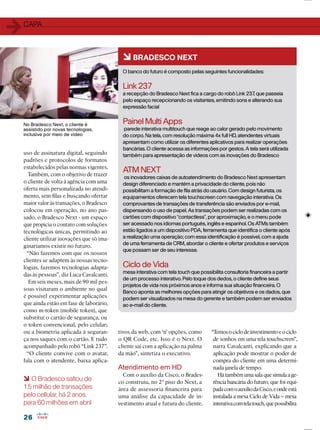 2626
6 O Bradesco saltou de
1,5 milhão de transações
pelo cellular, há 2 anos,
para 60 milhões em abril
uso de assinatura digital, seguindo
padrões e protocolos de formatos
estabelecidos pelas normas vigentes.
Também, com o objetivo de trazer
o cliente de volta à agência com uma
oferta mais personalizada no atendi-
mento, sem ﬁlas e buscando ofertar
maior valor às transações, o Bradesco
colocou em operação, no ano pas-
sado, o Bradesco Next - um espaço
que propicia o contato com soluções
tecnológicas únicas, permitindo ao
cliente utilizar inovações que só ima-
ginaríamos existir no futuro.
“Não fazemos com que os nossos
clientes se adaptem às nossas tecno-
logias, fazemos tecnologias adapta-
das às pessoas”, diz Luca Cavalcanti.
Em seis meses, mais de 90 mil pes-
soas visitaram o ambiente no qual
é possível experimentar aplicações
que ainda estão em fase de laborário,
como m-token (mobile token), que
substitui o cartão de segurança, ou
o token convencional, pelo celular;
ou a biometria aplicada à seguran-
ça nos saques com o cartão. E tudo
acompanhado pelo robô “Link 237”.
“O cliente convive com o avatar,
fala com o atendente, baixa aplica-
11CAPA
6BRADESCO NEXT
O banco do futuro é composto pelas seguintes funcionalidades:
Link 237
a recepção do Bradesco Next ﬁca a cargo do robô Link 237, que passeia
pelo espaço recepcionando os visitantes, emitindo sons e alterando sua
expressão facial
PainelMultiApps
parede interativa multitouch que reage ao calor gerado pelo movimento
do corpo. Na tela, com resolução máxima 4x full HD, atendentes virtuais
apresentam como utilizar os diferentes aplicativos para realizar operações
bancárias. O cliente acessa as informações por gestos. A tela será utilizada
também para apresentação de vídeos com as inovações do Bradesco
ATMNEXT
os inovadores caixas de autoatendimento do Bradesco Next apresentam
design diferenciado e mantém a privacidade do cliente, pois não
possibilitam a formação de ﬁla atrás do usuário. Com design futurista, os
equipamentos oferecem tela touchscreen com navegação interativa. Os
comprovantes de transações de transferência são enviados por e-mail,
dispensando o uso de papel. As transações podem ser realizadas com os
cartões com dispositivo “contactless”, por aproximação, e o menu pode
ser acessado nos idiomas português, inglês e espanhol. Os ATMs também
estão ligados a um dispositivo PDA, ferramenta que identiﬁca o cliente após
a realização uma operação; com essa identiﬁcação é possível, com a ajuda
de uma ferramenta de CRM, abordar o cliente e ofertar produtos e serviços
que possam ser de seu interesse.
Ciclo de Vida
mesa interativa com tela touch que possibilita consultoria ﬁnanceira a partir
de um processo interativo. Pelo toque dos dedos, o cliente deﬁne seus
projetos de vida nos próximos anos e informa sua situação ﬁnanceira. O
Banco aponta as melhores opções para atingir os objetivos e os dados, que
podem ser visualizados na mesa do gerente e também podem ser enviados
ao e-mail do cliente.
tivos da web, com ‘n’ opções, como
o QR Code, etc. Isso é o Next. O
cliente sai com a aplicação na palma
da mão”, sintetiza o executivo.
Atendimento em HD
Com o auxílio da Cisco, o Brades-
co construiu, no 2º piso do Next, a
área de assessoria ﬁnanceira para
uma análise da capacidade de in-
vestimento atual e futura do cliente.
“Temosociclodeinvestimentoeociclo
de sonhos em uma tela touchscreen”,
narra Cavalcanti, explicando que a
aplicação pode mostrar o poder de
compra do cliente em uma determi-
nada janela de tempo.
Hátambémumasalaquesimulaage-
rência bancária do futuro, que foi equi-
padacomoauxíliodaCisco,eondeestá
instalada a mesa Ciclo de Vida – mesa
interativacomtelatouch,quepossibilita
No Bradesco Next, o cliente é
assistido por novas tecnologias,
inclusive por meio de vídeo
 