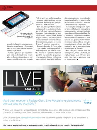 2828
promocisco@cisco.com
consultoria ﬁnanceira em um processo
interativo,noqualgerenteeclientemovi-
mentamtelase,eventualmente,assistem
a vídeos explicativos.
“Esta é a aplicação que hoje temos
com a Cisco. Com altíssima resolu-
ção, os clientes são atendidos e inte-
ragem em ambiente seguro, fechado.
Pode-se abrir um gráﬁco grande, e
conversar com o analista, gerente
ou diretor do banco, sem qualquer
restrição”, diz Cavalcanti.
Para ele, a relação banco-cliente
muda quando se adotam tecnologias
que privilegiam o contato humano.
“Com esta visão, podemos ter uma
sala de vídeo, em uma cidade peque-
na, para clientes e funcionários aces-
sarem a matriz em uma apresentação
de investimento, crédito ou compra
de ações”, completa o executivo.
Rodrigo Gonsales, da Cisco, refor-
ça que o vídeo aumenta a produtivi-
dade dos bancos, por conta da escala.
“Há bancos do segmento Premium
que têm especialistas circulando
pelas agências. Se este proﬁssional
não precisar ir à agência, podendo
dar um atendimento personalizado
com alta deﬁnição, o banco ganha
produtividade, cobertura e aumenta
a disponibilidade”, argumenta.
E as soluções ainda podem explo-
rar a mobilidade, com transações e
relacionamentos feitos por meio de
smartphones. Aliás, a mobilidade, diz
Cavalcanti, é a primeira etapa na fase
detransformaçãodoBradesco.ONext
funcionanãoapenascomolaboratório,
mostrando tudo que há de inovação,
como, junto com a Cisco, faz o clien-
te perceber que as novas tecnologias
fazem sentido no dia a dia.
“Esta solução já está em teste em
uma agência”, revela Cavalcanti, ao
explicar que a ideia é levar o con-
ceito Next para as agências e para
os smartphones.
O Bradesco lançou,
no ﬁnal de maio, o
depósito em cheque via
smartphone
11CAPA
 