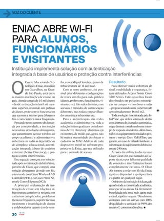 3030
Instituição implementa solução com autenticação
integrada à base de usuários e proteção contra interferências
ﬁo, conta Miguel Sanchez, gestor de
Infraestrutura de TI da Eniac.
Com o novo ambiente, foi pos-
sível criar diferentes conﬁgurações
de redes sem ﬁo para cada público
(alunos, professores, funcionários, vi-
sitantes, etc). São redes distintas, com
acessos e métodos de autenticação
diferentes, mas todas compartilhan-
do uma única infraestrutura.
Para a autenticação das redes
acadêmica e administrativa, toda a
solução foi integrada aos dois domí-
nios Active Directory (distintos e já
existentes), de modo que, agora, não
há mais a necessidade de efetuar o
cadastro do MAC Address de cada
dispositivo móvel no software pro-
prietário da Eniac, que era utilizado
para o controle de acesso.
ENIAC ABRE WI-FI
PARA ALUNOS,
FUNCIONÁRIOS
E VISITANTES
O
Centro Educacional e Tec-
nológico Eniac, instalado
em Guarulhos, na Gran-
de São Paulo, está entre
as maiores instituições de ensino do
país. Atende a mais de 10 mil alunos
- desde a educação infantil até o en-
sino superior, reunindo um público
de alunos, professores e funcionários
que acessam a internet para diferentes
ﬁns e com cada vez maior frequência.
Pensando neste aumento de deman-
da por conectividade, a instituição
necessitava de soluções abrangentes,
que garantissem: acesso wireless ao
corpo acadêmico e administrativo;
cobertura em todas as dependências
do complexo educacional; autenti-
cação integrada à base de usuários
existente (Active Directory); e pro-
teção contra interferências.
Essaequaçãocomeçouasersolucio-
nadaapósacontrataçãodaInfraPrime,
parceira da Cisco, que compôs uma
solução abrangente de rede sem ﬁo,
estruturada com Cisco Wireless LAN
Controller(WLC)eoCiscoPrimeNe-
twork Control System (NCS).
A principal reclamação da ins-
tituição de ensino em relação à in-
fraestrutura anterior se resumia em
cadastros complicados, problemas
técnicos frequentes, suporte técnico
inexistente e insatisfação de alunos
e colaboradores quanto à rede sem-
Resultado
Para oferecer maior cobertura de
sinal, estabilidade e segurança, fo-
ram utilizados Access Points Cisco
3500 Series. Estes aparelhos foram
distribuídos em posições estratégi-
cas no campus – corredores e salas
– proporcionando uma cobertura de
aproximadamente 16 mil m2.
Toda a solução é monitorada pela In-
fraPrime, que utiliza sistema de alertas
comaberturadechamadosautomática,
oquediminuiconsideravelmenteotem-
poderespostaaincidentes.Alémdisso,
todososequipamentosinstaladospos-
suem o serviço Cisco SMARTnet, que
garante,emcasodefalhadohardware,a
substituiçãodoequipamentodefeituoso
em até 24 horas.
Através da utilização do recurso
Cisco Clean Air, os chamados ao su-
porte técnico por falhas na qualidade
de conexão e interferências foram
completamente extintos. O Clean
Air tornou a rede sem ﬁo da Eniac
rápida e disponível a qualquer hora
e a partir de qualquer lugar.
Oobjetivodainstituiçãofoialcançado
quandotodaacomunidadeacadêmica,
em especial os alunos, foi diretamente
beneﬁciada pela nova rede, agora mais
estável, rápida e segura. “Atualmente
contamos com um serviço com 100%
dequalidadeeasatisfaçãode99,9%dos
usuários”, comemora Sanchez.
11VOZ DO CLIENTE
 