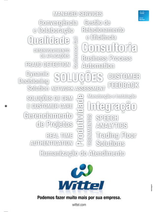 Podemos fazer muito mais por sua empresa.
wittel.com
SOLUÇÕES DE CRM
E CUSTOMER CARE
Business Process
Automation
Qualidade
Dynamic
Decisioning
Solution
SOLUÇÕES
e Eficiência
Relacionamento
Gestão de
Produtividade
NETWORK ASSESSMENT
Consultoria
MANAGED SERVICES
DESENVOLVIMENTO
DE APLICAÇÕES
Trading Floor
Solutions
Gerenciamento
de Projetos
SPEECH
ANALYTICS
Manutenção e Instalação
CUSTOMER
FEEDBACK
Convergência
e Colaboração
Integração
ConferenceCall
TREINAMENTOS
FRAUD DETECTION
REAL TIME
AUTHENTICATION
Humanização do Atendimento
 