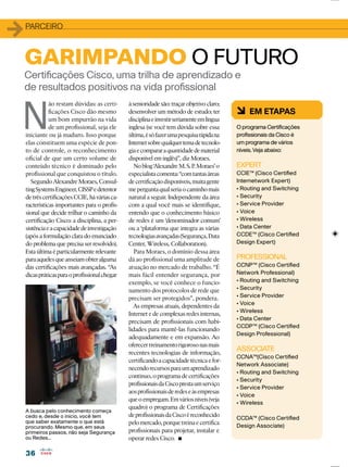 3636
11PARCEIRO
6 EM ETAPAS
O programa Certiﬁcações
proﬁssionais da Cisco é
um programa de vários
níveis. Veja abaixo:
EXPERT
CCIE™ (Cisco Certiﬁed
Internetwork Expert)
ão restam dúvidas: as certi-
ﬁcações Cisco dão mesmo
um bom empurrão na vida
de um proﬁssional, seja ele
iniciante ou já maduro. Isso porque
elas constituem uma espécie de pon-
to de controle, o reconhecimento
oﬁcial de que um certo volume de
conteúdo técnico é dominado pelo
proﬁssional que conquistou o título.
SegundoAlexandreMoraes,Consul-
tingSystemsEngineer,CISSPedetentor
detrês certiﬁcações CCIE, há várias ca-
racterísticas importantes para o proﬁs-
sional que decide trilhar o caminho da
certiﬁcação Cisco: a disciplina, a per-
sistênciaeacapacidadedeinvestigação
(após a formulação clara do enunciado
do problema que precisa ser resolvido).
Estaúltimaéparticularmenterelevante
paraaquelesqueanseiamobteralguma
das certiﬁcações mais avançadas. “As
dicaspráticasparaoproﬁssionalchegar
GARIMPANDO O FUTURO
à senioridade são: traçar objetivo claro;
desenvolver um método de estudo; ter
disciplinaeinvestirseriamenteemlíngua
inglesa (se você tem dúvida sobre essa
última,ésófazerumapesquisarápidana
Internetsobrequalquertemadetecnolo-
giaecompararaquantidadedematerial
disponível em inglês)”, diz Moraes.
Noblog‘AlexandreM.S.P.Moraes’o
especialistacomenta:“comtantasáreas
decertiﬁcaçãodisponíveis,muitagente
meperguntaqualseriaocaminhomais
natural a seguir. Independente da área
com a qual você mais se identiﬁque,
entendo que o conhecimento básico
de redes é um ‘denominador comum’
ou a ‘plataforma que integra as várias
tecnologiasavançadas(Segurança,Data
Center, Wireless, Collaboration).
Para Moraes, o domínio dessa área
dá ao proﬁssional uma amplitude de
atuação no mercado de trabalho. “É
mais fácil entender segurança, por
exemplo, se você conhece o funcio-
namento dos protocolos de rede que
precisam ser protegidos”, pondera.
As empresas atuais, dependentes da
Internet e de complexas redes internas,
precisam de proﬁssionais com habi-
lidades para mantê-las funcionando
adequadamente e em expansão. Ao
oferecertreinamentorigorosonasmais
recentes tecnologias de informação,
certiﬁcandoacapacidadetécnicaefor-
necendorecursosparaumaprendizado
contínuo,oprogramadecertiﬁcações
proﬁssionaisdaCiscoprestaumserviço
aosproﬁssionaisderedeseàsempresas
queoempregam.Emváriosníveis(veja
quadro) o programa de Certiﬁcações
deproﬁssionaisdaCiscoéreconhecido
pelomercado,porquetreinaecertiﬁca
proﬁssionais para projetar, instalar e
operar redes Cisco.
cedo e, desde o início, você tem
que saber exatamente o que está
procurando. Mesmo que, em seus
ou Redes...
 