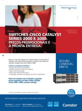 ฀ ฀ ฀ ฀
฀ ฀ ฀ ฀ ฀ ฀
฀ ฀ ฀ ฀
฀ ฀ ฀ ฀ ฀
฀ ฀ ฀ ฀ ฀ ฀ ฀
฀ ฀ ฀ ฀ ฀ ฀ ฀
SÃO PAULO (11) 5186-4343
querocisco.br@comstor.comwww.comstor.com.br
RIO DE JANEIRO (21) 3535-9343
Agora é a hora de adquirir os switches líderes de mercado.A
Comstor está oferecendo descontos exclusivos nas linhas de
switches Catalyst das séries 2000 e 3000.
Entre em contato com a Comstor e garanta
preços especiais em toda a linha Catalyst
Series 2000 e 3000, à pronta entrega.
Conﬁra os principais benefícios:
฀ ฀ ฀ ฀
฀ ฀ ฀ ฀ ฀ ฀
฀ ฀ ฀ ฀
฀ ฀ ฀ ฀ ฀
฀ ฀ ฀ ฀ ฀ ฀ ฀
SWITCHES CISCO CATALYST
SERIES 2000 E 3000.
PREÇOS PROMOCIONAIS E
À PRONTA ENTREGA.
SEGURO.
CONFIÁVEL.
DIRETO.
BORDERLESS
NETWORK
A C E S S E N O S S A L O J A V I R T U A L
w w w.
. c o m . b r
E X P R E S SC O M S T O RT O R
NOSSOS SERVIÇOS CONECTAM OS MELHORES NEGÓCIOS.
฀ ฀ ฀ ฀ ฀ ฀ ฀
 