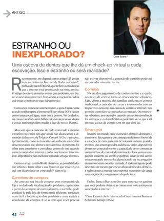 4242
1ARTIGO
R
ecentemente, me deparei com o artigo “25 coisas
mais estranhas na Internet de Todas as Coisas”,
publicado na InfoWorld, que reﬂete as mudanças
que a internet está provocando na nossa rotina.
O artigo descreve as muitas coisas que poderiam, um dia,
ser conectadas à internet, bem como a reação em cadeia
que essas conexões (e suas ideias) terão.
Como eu já mencionei anteriormente, a gota d’água é uma
grande metáfora para a Internet of Everything (IOE). Assim
como uma gota d’água, uma única pessoa, bit de dados,
ou coisa conectada com bilhões de outras pessoas, dados
e coisas também podem mudar a face do nosso Planeta.
Mas será que a conexão de tudo com tudo é mesmo
estranho ou somos nós que ainda não alcançamos a di-
mensão da Internet de Todas as Coisas? A Cisco estudou,
recentemente, como as conexões de ambientes até então
desconectados irão alterar a nossa rotina. A proposta foi
olhar para um objeto e considerar como ele será quando
estiver conectado à internet e puder nos fornecer informa-
ções importantes para melhorar o mundo em que vivemos.
Como o artigo da infoWorld observou, as possibilidades
são inﬁnitas. Basta olhar a sua frente: o que você vê, e o
que um dia poderá ser conectado? Vamos lá:
Carrinhos de compras
Ao conectar sua lista de compras com o inventário da
loja e os dados de localização dos produtos, capturados
a partir das compras de outros clientes, o carrinho pode
conduzi-lo pela loja de forma mais eﬁciente, tornando
mais fácil a localização dos produtos e mais rápida a
conclusão da compra. E se o item que você precisa
Uma escova de dentes que lhe dá um check-up virtual a cada
escovação. Isso é estranho ou será realidade?
ESTRANHO OU
INEXPLORADO? Dave Evans *
não estiver disponível, a conexão do carrinho pode até
recomendar uma alternativa.
Correios
Na era dos pagamentos de contas on-line e e-cards,
o serviço de correio torna-se, teoricamente, obsoleto.
Mas, como a maioria das famílias ainda usa o correio
tradicional, a conexão de cartas e encomendas com os
respectivos sensores nas caixas de correio e internet, nos
permite controlar e acompanhar as entregas. Os remeten-
tes saberiam, por exemplo, quando uma correspondência
foi entregue e os beneﬁciários poderiam ver o que está
em suas caixas de correio sem ter que abri-las.
Smart grid
Imagine um mundo onde os veículos elétricos dominam o
transporte. Para garantir quea energia suﬁciente é fornecida
a estações de carregamento de veículos durante grandes
eventos, que atraem grandes audiências, vários dispositivos
devem ser conectados e ter a capacidade de se comunicar
comumabasedecontroledeinformação.Tomecomoexem-
plo um concerto ou evento esportivo, onde 50 mil carros
estejam naquele mesmo local precisando ser recarregados
durante o evento ou antes da saída. A rede inteligente pode
detectareatémesmopreveresteaﬂuxodeveículoselétricos,
e redirecionar a energia para suportar o aumento da carga
nas estações de carregamento daquele local.
Enﬁm, basta olhar ao redor para enxergar os ganhos
que você poderia obter se as coisas a sua volta estivessem
conectadas à internet.
* Dave Evans é chefe futurista do Cisco Internet Business
Solutions Group (IBSG)
 