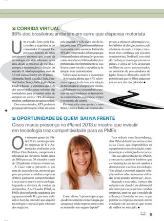 55
Cisco marca presença no iPlanet 2013 e mostra que investir
em tecnologia traz competitividade para as PMEs
O
s números gerais do iPla-
net 2013, evento que reú-
ne empresas de TI e Au-
tomação, realizado pela
Ofﬁcer Distribuidora, comprovam a
relevância do encontro: foram cerca
de 3800 pessoas, 30 estandes e mais
de 120 palestras técnicas e comerciais.
A Cisco esteve presente e, em
uma de suas palestras, mostrou que
para pequenas e médias empresas
(PMEs) ganharem competitividade
é necessário investir em tecnologia.
Segundo a diretora de vendas da
companhia, Ana Claudia Plihal, as
PMEs desconﬁam da segurança dos
equipamentos de TI e, por isso, o de-
saﬁo é fazê-las entender que adquirir
tecnologia é essencial para o futuro
dos negócios.
6 OPORTUNIDADE DE QUEM SAI NA FRENTE
6 CORRIDA VIRTUAL
Como aﬁrma, “a primeira preocupa-
çãodeinvestimentoemtecnologiaque
apequenaemédiaempresatemé:como
eu mantenho isso seguro depois?”
Para reduzir essa desconﬁança,
Ana Plihal defende iniciativas como
as da Cisco, que disponibiliza os
equipamentos para instalação, expe-
rimentação e validação dos recursos.
Em sua apresentação no iPlanet,
a executiva também lembrou que
a computação em nuvem ajudou a
democratizar o acesso à tecnologia.
“Em cloud, é possível adquirir solu-
ções soﬁsticadas, as mesmas utiliza-
das pelas grandes empresas”, disse.
Segundo a executiva, o preço das
soluções em cloud é um diferencial
relevante para as pequenas e médias
empresas, uma vez que o modelo de
cobrança é baseado no uso, o que
permite às empresas menores terem
condições de acesso ao que existe
de melhor no mercado.
96% dos brasileiros andariam em carro que dispensa motorista
U
m estudo feito pela Cis-
co sobre a experiência do
consumidor (Customer Ex-
perience Report) do setor
automotivo mostrou que o uso da
tecnologia tem sido relevante nesta
área, desde o processo de escolha e
compra à manutenção e à direção do
veículo. O estudo pesquisou mais de
1.5 mil consumidores em 10 países -
Alemanha,Brasil,Canadá,China,Esta-
dosUnidos,França,Índia,Japão,Reino
Unido e Rússia - e constatou que 61%
dos entrevistados usam websites das
montadores para pesquisas antes de
comprar um carro; e 78% dos consu-
midores conﬁam nas pesquisas online.
Dos entrevistados, 83% preferem
pesquisarinformaçõessobreumcarro
pela internet, e 61% usa o site do fa-
bricante, mas 17% preferem telefonar
ou ir a uma concessionária. Em média
65%dosentrevistadosinformaramque
compartilhariaminformaçõespessoais
comoaltura/peso,hábitosdedireçãoe
preferênciasementretenimentoseisso
levasse a um veículo e experiência de
direção mais customizados.
Valorização da marca e tecnologia
A pesquisa aﬁrma que 47% valori-
zam a reputação da marca na adoção
da tecnologia ao comprar um veículo,
e globalmente os consumidores espe-
ram ver mais mudanças de transporte
na customização, segurança, tempo
e economia de custos.
Os mercados emergentes, como
Brasil, China e Índia, são os mais dis-
postos a oferecer informações so-
bre hábitos de direção, em troca de
eﬁciência em custo e tempo, e mos-
tram mais conﬁança em veículos
sem motorista. No Brasil, esse nível
de conﬁança é maior que em outros
países, e cerca de 92% deixariam
os ﬁlhos em carros automatizados,
ao contrário de consumidores do
Japão, França e Alemanha, onde 6%
permitiriam que os ﬁlhos andassem
em um veículo não pilotado
 