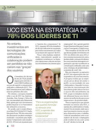66
11CURTAS
No entanto,
investimentos em
tecnologias de
comunicações
uniﬁcadas e
colaboração podem
ser perdidos se não
cairem nas “graças”
dos usuários
UCC ESTÁ NA ESTRATÉGIA DE
78%DOSLÍDERESDE TI
O
s tomadores de decisão
da área de TI de grandes
organizações deverão in-
vestir US$ 53 milhões em
serviços de suporte a comunicações
uniﬁcadas e colaboração (UCC - Uni-
ﬁed Communications and Collabora-
tion) nos próximos dois anos.
No entanto, a pesquisa mundial
sobre o uso de UCC nas Américas,
Austrália, Ásia, Europa e África do
Sul, encomendada pela Dimension
Data, aponta que esses investimentos
podem fracassar se os funcionários
não utilizarem os recursos.
De acordo com o estudo Dimen-
sion Data 2013 Global UCC Study,
feito pela Ovum, 78% dos entrevista-
dos disseram ter um plano estratégico
atualizado e orçamento para imple-
mentar “componentes selecionados”
de UCC. 43% tem um orçamento para
a “maioria dos componentes” de
UCC, enquanto 42% dos tomadores
de decisão indicaram ter orçamento
para realizar investimentos em “todos
ou na maioria dos aspectos” de UCC.
“Essa é uma mudança surpreen-
dente, especialmente quando as
condições econômicas e as limita-
ções operacionais colocam um freio
nos investimentos em comunicações
“Para as organizações
que querem formular
ou renovar uma
UCC, a opinião dos
colaboradores é
fundamental”
— CRAIG LEVIEUX, GERENTE GERAL
DO GRUPO DIMENSION DATA PARA
COMUNICAÇÕES CONVERGENTES
empresariais”, diz o gerente geral do
Grupo Dimension Data para Comuni-
cações Convergentes, Craig Levieux.
“Dos tomadores de decisão em TI
que ﬁzeram grandes investimentos em
UCC nos últimos dois anos, 61% ci-
tou economias mensuráveis de custos,
produtividade e retenção de talentos.
Isso envia uma forte mensagem às or-
ganizações que não reconhecem as
comunicações uniﬁcadas como uma
arma estratégica de produtividade e
economias de custo”, diz.
Mas, por enquanto, as aspirações
de UCC das organizações não cor-
respondem às de seus funcionários.
A pesquisa revelou que as empre-
sas pecam ao deixar de avaliar o
perﬁl e as necessidades de seus
colaboradores. Segundo Levieux,
essa falta de conscientização dos
funcionários pode colocar em risco
o sucesso dos investimentos em
UCC, já que os tomadores de deci-
são aﬁrmaram basear seus investi-
mentos na melhoria dos processos
empresariais e da produtividade.
“Para as organizações que querem
formular ou renovar uma UCC, a
opinião dos colaboradores é funda-
mental. Em um mundo onde mais e
mais funcionários trazem seus pró-
prios dispositivos para o trabalho,
a falta de entendimento entre os to-
madores de decisão e empregados
pode resultar em um custo acima
do real”, declara Levieux.
 