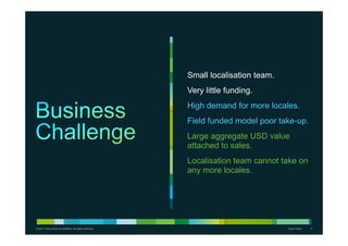Small localisation team.
                                                           Very little funding.
                                                           High demand for more locales.
                                                           Field funded model poor take-up.
                                                           Large aggregate USD value
                                                           attached to sales.
                                                           Localisation team cannot take on
                                                           any more locales.




© 2011 Cisco and/or its affiliates. All rights reserved.                              Cisco Public   2
 