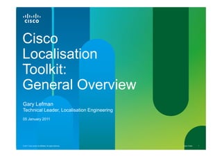 Cisco
Localisation
Toolkit:
General Overview
Gary Lefman
Technical Leader, Localisation Engineering
05 January 2011




© 2011 Cisco and/or its affiliates. All rights reserved.   Cisco Public   1
 