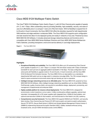 Data Sheet




                        Cisco MDS 9124 Multilayer Fabric Switch
                                       ®
                        The Cisco MDS 9124 Multilayer Fabric Switch (Figure 1), with 24 Fibre Channel ports capable of speeds
                        of 4, 2, and 1 Gbps, offers outstanding value by providing flexibility, high availability, security, and ease of
                        use at an affordable price in a compact 1-rack-unit (1RU) form factor. With its flexibility to expand from 8
                        to 24 ports in 8-port increments, the Cisco MDS 9124 offers the densities required for both departmental
                        SAN switches and edge switches in enterprise SANs. The Cisco MDS 9124 supports quick configuration
                        and task wizards that allow it to be deployed quickly and easily in networks of any size. Powered by Cisco
                        MDS 9000 NX-OS Software, it includes advanced storage networking features and functions and is
                        compatible with Cisco MDS 9500 Series Multilayer Directors and Cisco MDS 9200 Series Multiservice
                        Fabric Switches, providing transparent, end-to-end service delivery in core-edge deployments.

                        Figure 1.       The Cisco MDS 9124




                        Highlights
                              ●   Exceptional flexibility and scalability: The Cisco MDS 9124 offers up to 24 autosensing Fibre Channel
                                  ports capable of speeds of 4, 2, and 1 Gbps in a compact 1RU form-factor chassis with 4 Gbps of dedicated
                                  bandwidth for each port and an aggregate platform bandwidth of 192 Gbps. The base configuration has 8
                                  active ports with flexibility to upgrade onsite to 16 and 24 ports, in 8-port increments, with the Cisco MDS
                                  9124 On-Demand Port Activation licenses. The Cisco MDS 9124 is an ideal platform as a standalone
                                  departmental SAN switch and as an edge switch in enterprise core-edge SANs. The 1RU compact design is
                                  ideal for space-constrained environments where high port density per rack is imperative.
                              ●   Intelligent storage networking services at an affordable price: The Cisco MDS 9124, powered by Cisco
                                  MDS 9000 NX-OS Software, offers intelligent storage networking capabilities such as virtual SANs (VSANs),
                                  PortChannels, quality of service (QoS), and security for cost-effective design, deployment, provisioning, and
                                  management of departmental and enterprise SANs.
                              ●   Highly available platform for mission-critical deployments: The Cisco MDS 9124 is designed for
                                  environments in which downtime is not an option. It offers nondisruptive software upgrades, optional dual-
                                  redundant, hot-swappable AC or DC power supplies (with integrated fans), VSANs for fault isolation, and
                                  optional dual-redundant VSANs for fault isolation, and PortChannels for Inter-Switch Link (ISL) resiliency.
                              ●   Comprehensive security framework: The Cisco MDS 9124 supports RADIUS and TACACS+, port security,
                                  fabric binding, Fibre Channel Security Protocol (FC-SP) host-to-switch and switch-to-switch authentication,
                                  Secure FTP (SFTP), Secure Shell Version 2 (SSHv2) and Simple Network Management Protocol Version 3
                                  (SNMPv3) implementing Advanced Encryption Standard (AES), VSANs, hardware-enforced zoning,
                                  broadcast zones, and per-VSAN role-based access control (RBAC).




© 2011 Cisco and/or its affiliates. All rights reserved. This document is Cisco Public Information.                                      Page 1 of 11
 