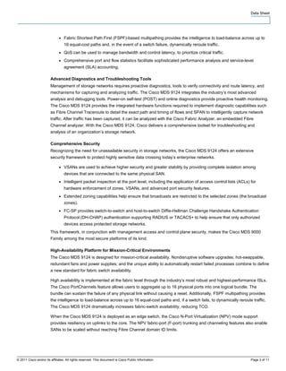 Data Sheet




                              ●   Fabric Shortest Path First (FSPF)-based multipathing provides the intelligence to load-balance across up to
                                  16 equal-cost paths and, in the event of a switch failure, dynamically reroute traffic.
                              ●   QoS can be used to manage bandwidth and control latency, to prioritize critical traffic.
                              ●   Comprehensive port and flow statistics facilitate sophisticated performance analysis and service-level
                                  agreement (SLA) accounting.

                        Advanced Diagnostics and Troubleshooting Tools
                        Management of storage networks requires proactive diagnostics, tools to verify connectivity and route latency, and
                        mechanisms for capturing and analyzing traffic. The Cisco MDS 9124 integrates the industry’s most advanced
                        analysis and debugging tools. Power-on self-test (POST) and online diagnostics provide proactive health monitoring.
                        The Cisco MDS 9124 provides the integrated hardware functions required to implement diagnostic capabilities such
                        as Fibre Channel Traceroute to detail the exact path and timing of flows and SPAN to intelligently capture network
                        traffic. After traffic has been captured, it can be analyzed with the Cisco Fabric Analyzer, an embedded Fibre
                        Channel analyzer. With the Cisco MDS 9124, Cisco delivers a comprehensive toolset for troubleshooting and
                        analysis of an organization’s storage network.

                        Comprehensive Security
                        Recognizing the need for unassailable security in storage networks, the Cisco MDS 9124 offers an extensive
                        security framework to protect highly sensitive data crossing today’s enterprise networks.

                              ●   VSANs are used to achieve higher security and greater stability by providing complete isolation among
                                  devices that are connected to the same physical SAN.
                              ●   Intelligent packet inspection at the port level, including the application of access control lists (ACLs) for
                                  hardware enforcement of zones, VSANs, and advanced port security features.
                              ●   Extended zoning capabilities help ensure that broadcasts are restricted to the selected zones (the broadcast
                                  zones).
                              ●   FC-SP provides switch-to-switch and host-to-switch Diffie-Hellman Challenge Handshake Authentication
                                  Protocol (DH-CHAP) authentication supporting RADIUS or TACACS+ to help ensure that only authorized
                                  devices access protected storage networks.
                        This framework, in conjunction with management access and control plane security, makes the Cisco MDS 9000
                        Family among the most secure platforms of its kind.

                        High-Availability Platform for Mission-Critical Environments
                        The Cisco MDS 9124 is designed for mission-critical availability. Nondisruptive software upgrades; hot-swappable,
                        redundant fans and power supplies; and the unique ability to automatically restart failed processes combine to define
                        a new standard for fabric switch availability.

                        High availability is implemented at the fabric level through the industry’s most robust and highest-performance ISLs.
                        The Cisco PortChannels feature allows users to aggregate up to 16 physical ports into one logical bundle. The
                        bundle can sustain the failure of any physical link without causing a reset. Additionally, FSPF multipathing provides
                        the intelligence to load-balance across up to 16 equal-cost paths and, if a switch fails, to dynamically reroute traffic.
                        The Cisco MDS 9124 dramatically increases fabric-switch availability, reducing TCO.

                        When the Cisco MDS 9124 is deployed as an edge switch, the Cisco N-Port Virtualization (NPV) mode support
                        provides resiliency on uplinks to the core. The NPV fabric-port (F-port) trunking and channeling features also enable
                        SANs to be scaled without reaching Fibre Channel domain ID limits.




© 2011 Cisco and/or its affiliates. All rights reserved. This document is Cisco Public Information.                                         Page 3 of 11
 
