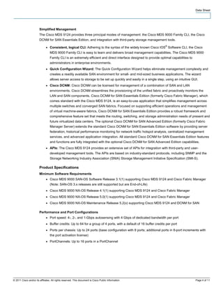Data Sheet




                        Simplified Management
                        The Cisco MDS 9124 provides three principal modes of management: the Cisco MDS 9000 Family CLI, the Cisco
                        DCNM for SAN Essentials Edition, and integration with third-party storage management tools.
                                                                                                                      ®
                              ●   Consistent, logical CLI: Adhering to the syntax of the widely known Cisco IOS Software CLI, the Cisco
                                  MDS 9000 Family CLI is easy to learn and delivers broad management capabilities. The Cisco MDS 9000
                                  Family CLI is an extremely efficient and direct interface designed to provide optimal capabilities to
                                  administrators in enterprise environments.
                              ●   Quick Configuration Wizard: The Quick Configuration Wizard helps eliminate management complexity and
                                  creates a readily available SAN environment for small- and mid-sized business applications. The wizard
                                  allows server access to storage to be set up quickly and easily in a single step, using an intuitive GUI.
                              ●   Cisco DCNM: Cisco DCNM can be licensed for management of a combination of SAN and LAN
                                  environments. Cisco DCNM streamlines the provisioning of the unified fabric and proactively monitors the
                                  LAN and SAN components. Cisco DCNM for SAN Essentials Edition (formerly Cisco Fabric Manager), which
                                  comes standard with the Cisco MDS 9124, is an easy-to-use application that simplifies management across
                                  multiple switches and converged SAN fabrics. Focused on supporting efficient operations and management
                                  of virtual machine-aware fabrics, Cisco DCNM for SAN Essentials Edition provides a robust framework and
                                  comprehensive feature set that meets the routing, switching, and storage administration needs of present and
                                  future virtualized data centers. The optional Cisco DCNM for SAN Advanced Edition (formerly Cisco Fabric
                                  Manager Server) extends the standard Cisco DCNM for SAN Essentials Edition software by providing server
                                  federation, historical performance monitoring for network traffic hotspot analysis, centralized management
                                  services, and advanced application integration. All standard Cisco DCNM for SAN Essentials Edition features
                                  and functions are fully integrated with the optional Cisco DCNM for SAN Advanced Edition capabilities.
                              ●   APIs: The Cisco MDS 9124 provides an extensive set of APIs for integration with third-party and user-
                                  developed management tools. The APIs are based on industry-standard protocols, including SNMP and the
                                  Storage Networking Industry Association (SNIA) Storage Management Initiative Specification (SMI-S).

                        Product Specifications
                        Minimum Software Requirements
                              ●   Cisco MDS 9000 SAN-OS Software Release 3.1(1) supporting Cisco MDS 9124 and Cisco Fabric Manager
                                  (Note: SAN-OS 3.x releases are still supported but are End-of-Life)
                              ●   Cisco MDS 9000 NX-OS Release 4.1(1) supporting Cisco MDS 9124 and Cisco Fabric Manager
                              ●   Cisco MDS 9000 NX-OS Release 5.0(1) supporting Cisco MDS 9124 and Cisco Fabric Manager
                              ●   Cisco MDS 9000 NX-OS Maintenance Release 5.2(x) supporting Cisco MDS 9124 and DCNM for SAN

                        Performance and Port Configurations
                              ●   Port speed: 4-, 2-, and 1-Gbps autosensing with 4 Gbps of dedicated bandwidth per port
                              ●   Buffer credits: Up to 64 for a group of 4 ports, with a default of 16 buffer credits per port
                              ●   Ports per chassis: Up to 24 ports (base configuration with 8 ports; additional ports in 8-port increments with
                                  the port activation license)
                              ●   PortChannels: Up to 16 ports in a PortChannel




© 2011 Cisco and/or its affiliates. All rights reserved. This document is Cisco Public Information.                                       Page 4 of 11
 