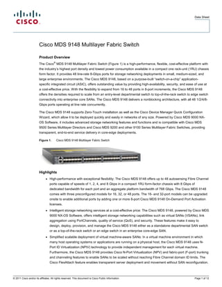Data Sheet




                        Cisco MDS 9148 Multilayer Fabric Switch

                        Product Overview
                                     ®
                        The Cisco MDS 9148 Multilayer Fabric Switch (Figure 1) is a high-performance, flexible, cost-effective platform with
                        the industry’s highest port density and lowest power consumption available in a compact one rack-unit (1RU) chassis
                        form factor. It provides 48 line-rate 8-Gbps ports for storage networking deployments in small, medium-sized, and
                        large enterprise environments. The Cisco MDS 9148, based on a purpose-built “switch-on-a-chip” application-
                        specific integrated circuit (ASIC), offers outstanding value by providing high-availability, security, and ease of use at
                        a cost-effective price. With the flexibility to expand from 16 to 48 ports in 8-port increments, the Cisco MDS 9148
                        offers the densities required to scale from an entry-level departmental switch to top-of-the-rack switch to edge switch
                        connectivity into enterprise core SANs. The Cisco MDS 9148 delivers a nonblocking architecture, with all 48 1/2/4/8-
                        Gbps ports operating at line rate concurrently.

                        The Cisco MDS 9148 supports Zero-Touch installation as well as the Cisco Device Manager Quick Configuration
                        Wizard, which allow it to be deployed quickly and easily in networks of any size. Powered by Cisco MDS 9000 NX-
                        OS Software, it includes advanced storage networking features and functions and is compatible with Cisco MDS
                        9500 Series Multilayer Directors and Cisco MDS 9200 and other 9100 Series Multilayer Fabric Switches, providing
                        transparent, end-to-end service delivery in core-edge deployments.

                        Figure 1.        Cisco MDS 9148 Multilayer Fabric Switch




                        Highlights
                              ●   High-performance with exceptional flexibility: The Cisco MDS 9148 offers up to 48 autosensing Fibre Channel
                                  ports capable of speeds of 1, 2, 4, and 8 Gbps in a compact 1RU form-factor chassis with 8 Gbps of
                                  dedicated bandwidth for each port and an aggregate platform bandwidth of 768 Gbps. The Cisco MDS 9148
                                  comes with three preconfigured models for 16, 32, or 48 ports. The 16- and 32-port models can be upgraded
                                  onsite to enable additional ports by adding one or more 8-port Cisco MDS 9148 On-Demand Port Activation
                                  licenses.
                              ●   Intelligent storage networking services at a cost-effective price: The Cisco MDS 9148, powered by Cisco MDS
                                  9000 NX-OS Software, offers intelligent storage networking capabilities such as virtual SANs (VSANs), link
                                  aggregation using PortChannels, quality of service (QoS), and security. These features make it easy to
                                  design, deploy, provision, and manage the Cisco MDS 9148 either as a standalone departmental SAN switch
                                  or as a top-of-the-rack switch or an edge switch in an enterprise core-edge SAN.
                              ●   Simplified scalable deployment of virtual machine-aware SANs: In a virtual machine environment in which
                                  many host operating systems or applications are running on a physical host, the Cisco MDS 9148 uses N-
                                  Port ID Virtualization (NPIV) technology to provide independent management for each virtual machine.
                                  Furthermore, the Cisco MDS 9148 provides Cisco N-Port Virtualization (NPV) and fabric-port (F-port) trunking
                                  and channeling features to enable SANs to be scaled without reaching Fibre Channel domain ID limits. The
                                  Cisco FlexAttach feature enables transparent server deployment and movement without SAN reconfiguration.



© 2011 Cisco and/or its affiliates. All rights reserved. This document is Cisco Public Information.                                     Page 1 of 12
 