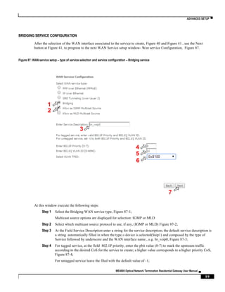 ADVANCED SETUP ▀
ME4600 Optical Network Termination Residential Gateway User Manual ▄
99
BRIDGING SERVICE CONFIGURATION
After the selection of the WAN interface associated to the service to create, Figure 40 and Figure 41 , use the Next
button at Figure 41, to progress to the next WAN Service setup window- Wan service Configuration, Figure 87.
Figure 87: WAN service setup – type of service selection and service configuration – Bridging service
At this window execute the following steps:
Step 1 Select the Bridging WAN service type, Figure 87-1;
Multicast source options are displayed for selection: IGMP or MLD
Step 2 Select which multicast source protocol to use, if any, (IGMP or MLD) Figure 87-2;
Step 3 At the Field Service Description enter a string for the service description; the default service description is
a string automatically filled in when the type o device is selected(Step1) and composed by the type of
Service followed by underscore and the WAN interface name , e.g. br_veip0, Figure 87-3;
Step 4 For tagged service, at the field 802.1P priority, enter the pbit value (0-7) to mark the upstream traffic
according to the desired CoS for the service to create; a higher value corresponds to a higher priority CoS,
Figure 87-4;
For untagged service leave the filed with the default value of -1;
1
3
4
5
6
7
2
 
