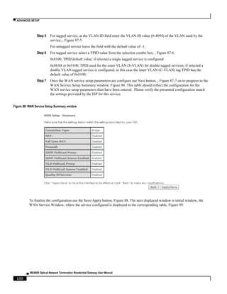▀ ADVANCED SETUP
▄ ME4600 Optical Network Termination Residential Gateway User Manual
100
Step 5 For tagged service, at the VLAN ID field enter the VLAN ID value (0-4094) of the VLAN used by the
service, , Figure 87-5
For untagged service leave the field with the default value of -1;
Step 6 For tagged service select a TPID value from the selection combo box, , Figure 87-6.
0x8100, TPID default value; if selected a single tagged service is configured
0x88A8 or 0x9100, TPID used for the outer VLAN (S-VLAN) for double tagged services; if selected a
double VLAN tagged service is configured; in this case the inner VLAN (C-VLAN) tag TPID has the
default value of 0x8100;
Step 7 Once the WAN service setup parameters are configure use Next button, , Figure 87-7 on to progress to the
WAN Service Setup Summary window, Figure 88. This table should reflect the configuration for the
WAN service setup parameters than have been entered. Please verify the presented configuration match
the settings provided by the ISP for this service.
Figure 88: WAN Service Setup Summary window
To finalize the configuration use the Save/Apply button, Figure 88. The next displayed window is initial window, the
WAN Service Window, where the service configured is displayed in the corresponding table, Figure 89.
 