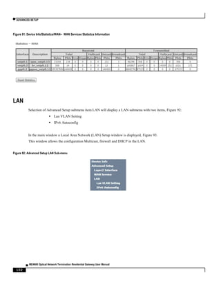 ▀ ADVANCED SETUP
▄ ME4600 Optical Network Termination Residential Gateway User Manual
102
Figure 91: Device Info/Statistics/WAN-- WAN Services Statistics Information
LAN
Selection of Advanced Setup submenu item LAN will display a LAN submenu with two items, Figure 92:
 Lan VLAN Setting
 IPv6 Autoconfig
In the main window a Local Area Network (LAN) Setup window is displayed, Figure 93.
This window allows the configuration Multicast, firewall and DHCP in the LAN.
Figure 92: Advanced Setup LAN Sub-menu
 