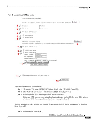 ADVANCED SETUP ▀
ME4600 Optical Network Termination Residential Gateway User Manual ▄
103
Figure 93: Advanced Setup - LAN Setup window
At this window execute the following steps:
Step 1 IP Address –This is the ONT-RGW IP Address, default value 192.168.1.1, Figure 93-1;
Step 2 ONT-RGW sub network Mask ; default value is 255.255.255.0, Figure 93-2;
Step 3 In order to enable IGMP Snooping select this option, Figure 93-2;
IN the case IGMP snooping is not selected multicast packets are send to all bridge ports. If this option is
selected an IGMP Snooping mode must be selected (see step 4 and step 5)
There are two modes of IGMP snooping, that establish the way groups multicast packets are forwarded by the bridge
Figure 93- 4 and 5:
Step 4 Standard Mode, Figure 91-4,
1
2
3
4
5
6
7
8
9
10
11
12
 