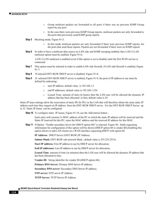 ▀ ADVANCED SETUP
▄ ME4600 Optical Network Termination Residential Gateway User Manual
104
o Group multicast packets are forwarded to all ports if there was no previous IGMP Group
report by any port:
o In the case there were previous IGMP Group reports, multicast packets are only forwarded to
the ports that previously send IGMP group reports
Step 5 Blocking mode, Figure 91-5.
o In this mode multicast packets are only forwarded if there were previous IGMP reports, for
the ports that send these reports. Packets are not forwarded if there were no IGMP reports
Step 6 In order to have a multicast data source on LAN side and IGMP snooping enabled, then LAN-2-LAN
multicast option must be enabled, Figure 91-6;
LAN-2-LAN multicast is enabled (even if this option is set to disable) until the first WAN service is
connected.
Step 7 This option must be selected in order to enable LAN side firewall; if LAN side firewall is enabled, Figure
91-7,
Step 8 If selected ONT-RGW DHCP server is disabled, Figure 91-8;
Step 9 If selected ONT-RGW DHCP server is enabled, Figure 91-9; the pool of IP address to use must be
defined by indicating:
o start IP address; default value is 192.168.1.2
o end IP addresses; default value is 192.168.1.254
o Leased Time: amount of time (in hours) then the LAN user will be allowed the dynamic IP
address that has been allocated to him; default value is 24
Static IP lease settings allow the reservation of static IPs for PCs in the LAN that will therefore obtain the same static IP
address each time they request an IP address from the ONT-RGW DHCP server . For the ONT RGW DHCP Server up
to 32 Static IP leases can be configured
Step 10 To configure static IP leases, Figure 91-10, use the Add entries button ;
Each entry will consists f a MAC address of the PC to which the static IP address will be reserved and the
Static IP reserved for this PC; enter the MAC address and the reserved IP address for this MAC.
Step 11 If Option “Enable secondary Sever (for DHCP option 60)” is selected, Figure 94, fields requesting
information for configuration of this option will be shown (DHCP option 60 is vendor ID);Enabling this
option allows to add LAN clients on a WAN interface requesting DHCP with option 60
IP Address: DHCP Server (ONT RGW) IP Address;
Subnet Mask: ONT-RGW sub network Mask ; default value is 255.255.255.0;
Start IP address: First IP address to use by DHCP server for allocation;
End IP addresses: Last IP address to use by DHCP server for allocation;
Leased Time: amount of time (in minutes) then the LAN user will be allowed the dynamic IP address that
has been allocated to him;
Vendor ID: String identifier for vendor ID (DHCP option 60);
Primary DNS Server: Primary DNS Server IP address;
Secondary DNS server: Secondary DNS Server IP address;
NTP server: NTP server IP Address
TFTP Server: TFTP Server IP Address
 