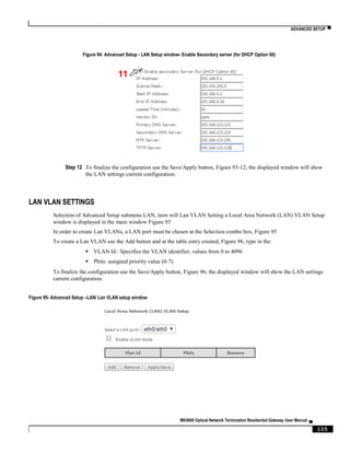 ADVANCED SETUP ▀
ME4600 Optical Network Termination Residential Gateway User Manual ▄
105
Figure 94: Advanced Setup - LAN Setup window- Enable Secondary server (for DHCP Option 60)
Step 12 To finalize the configuration use the Save/Apply button, Figure 93-12; the displayed window will show
the LAN settings current configuration.
LAN VLAN SETTINGS
Selection of Advanced Setup submenu LAN, item will Lan VLAN Setting a Local Area Network (LAN) VLAN Setup
window is displayed in the main window Figure 93
In order to create Lan VLANs, a LAN port must be chosen at the Selection combo box, Figure 95
To create a Lan VLAN use the Add button and at the table entry created, Figure 96, type in the:
 VLAN Id : Specifies the VLAN identifier; values from 0 to 4096
 Pbits: assigned priority value (0-7)
To finalize the configuration use the Save/Apply button, Figure 96; the displayed window will show the LAN settings
current configuration.
Figure 95- Advanced Setup –LAN/ Lan VLAN setup window
11
 