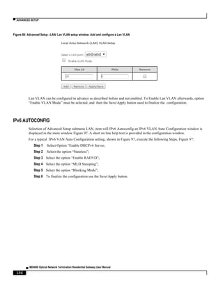 ▀ ADVANCED SETUP
▄ ME4600 Optical Network Termination Residential Gateway User Manual
106
Figure 96: Advanced Setup –LAN/ Lan VLAN setup window- Add and configure a Lan VLAN
Lan VLAN can be configured in advance as described before and not enabled. To Enable Lan VLAN afterwards, option
“Enable VLAN Mode” must be selected, and then the Save/Apply button used to finalize the configuration.
IPv6 AUTOCONFIG
Selection of Advanced Setup submenu LAN, item will IPv6 Autoconfig an IPv6 VLAN Auto Configuration window is
displayed in the main window Figure 97. A short on line help text is provided in the configuration window.
For a typical IPv6 VAN Auto Configuration setting, shown in Figure 97, execute the following Steps, Figure 97:
Step 1 Select Option “Enable DHCPv6 Server;
Step 2 Select the option “Stateless”;
Step 3 Select the option “Enable RADVD”;
Step 4 Select the option “MLD Snooping”;
Step 5 Select the option “Blocking Mode”;
Step 6 To finalize the configuration use the Save/Apply button.
 
