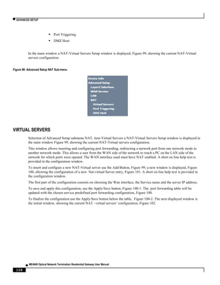 ▀ ADVANCED SETUP
▄ ME4600 Optical Network Termination Residential Gateway User Manual
108
 Port Triggering
 DMZ Host
In the main window a NAT-Virtual Servers Setup window is displayed, Figure 99, showing the current NAT-Virtual
servers configuration
Figure 98: Advanced Setup NAT Sub-menu
VIRTUAL SERVERS
Selection of Advanced Setup submenu NAT, item Virtual Servers a NAT-Virtual Servers Setup window is displayed in
the main window Figure 99, showing the current NAT-Virtual servers configuration.
This window allows inserting and configuring port forwarding, redirecting a network port from one network mode to
another network mode. This allows a user from the WAN side of the network to reach a PC on the LAN side of the
network for which ports were opened. The WAN interface used must have NAT enabled. A short on line help text is
provided in the configuration window.
To insert and configure a new NAT-Virtual server use the Add Button, Figure 99; a new window is displayed, Figure
100, allowing the configuration of a new Nat-virtual Server entry, Figure 101. A short on line help text is provided in
the configuration window.
The first part of the configuration consists on choosing the Wan interface, the Service name and the server IP address.
To save and apply this configuration, use the Apply/Save button, Figure 100-1. The port forwarding table will be
updated with the chosen service predefined port forwarding configuration, Figure 100.
To finalize the configuration use the Apply/Save button below the table, Figure 100-2. The next displayed window is
the initial window, showing the current NAT –virtual servers’ configuration, Figure 102.
 