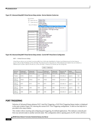 ▀ ADVANCED SETUP
▄ ME4600 Optical Network Termination Residential Gateway User Manual
110
Figure 101: Advanced Setup/NAT-Virtual Servers Setup window - Service Selection Combo box
Figure 102: Advanced Setup/NAT-Virtual Servers Setup window - Current NAT Virtual Server Configuration
PORT TRIGGERING
Selection of Advanced Setup submenu NAT, item Port Triggering, a NAT-Port Triggering Setup window is displayed
in the main window Figure 103, showing the current NAT- Port Triggering configuration. A short on line help text is
provided in the setup window.
This window allows inserting and configuring port triggering, for defined applications. This redirects a network port
from one network mode to another network mode. This configuration allows opening ports of a PC in the LAN for a
 