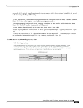 ADVANCED SETUP ▀
ME4600 Optical Network Termination Residential Gateway User Manual ▄
111
user on the WAN side only when the session on the Lan side is active- this is always initiated by the PC in the network
LAN side, being safer then port forwarding.
To insert and configure a new NAT-Port Triggering entry use the Add Button, Figure 103; a new window is displayed,
Figure 104. A short on line help text is provided in the configuration window.
This window allows the configuration of Port Triggering by choosing the Wan interface and the Application Name,
Figure 104.. The WAN interface to use must have NAT enabled.
To apply and save this configuration use the Apply/Save button, bellow Figure 104-1.
The port triggering table will be updated with the chosen application predefined port Triggering configuration, Figure
103.
To finalize the configuration use the Apply/Save button below the table, Figure 104-2. The next displayed window is
the initial window, showing the current NAT –Port Triggering configuration, Figure 105.
Figure 103: Advanced Setup/NAT-Port Triggering Setup window
 