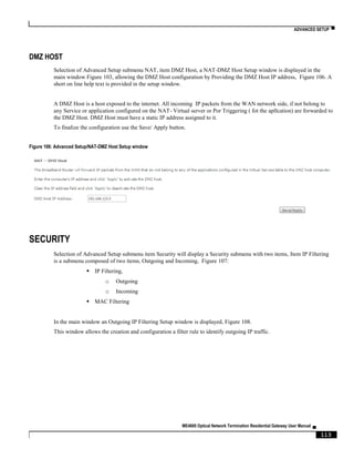ADVANCED SETUP ▀
ME4600 Optical Network Termination Residential Gateway User Manual ▄
113
DMZ HOST
Selection of Advanced Setup submenu NAT, item DMZ Host, a NAT-DMZ Host Setup window is displayed in the
main window Figure 103, allowing the DMZ Host configuration by Providing the DMZ Host IP address, Figure 106. A
short on line help text is provided in the setup window.
A DMZ Host is a host exposed to the internet. All incoming IP packets from the WAN network side, if not belong to
any Service or application configured on the NAT- Virtual server or Por Triggering ( fot the apllcation) are forwarded to
the DMZ Host. DMZ Host must have a static IP address assigned to it.
To finalize the configuration use the Save/ Apply button.
Figure 106: Advanced Setup/NAT-DMZ Host Setup window
SECURITY
Selection of Advanced Setup submenu item Security will display a Security submenu with two items, Item IP Filtering
is a submenu composed of two items, Outgoing and Incoming, Figure 107:
 IP Filtering,
o Outgoing
o Incoming
 MAC Filtering
In the main window an Outgoing IP Filtering Setup window is displayed, Figure 108.
This window allows the creation and configuration a filter rule to identify outgoing IP traffic.
 