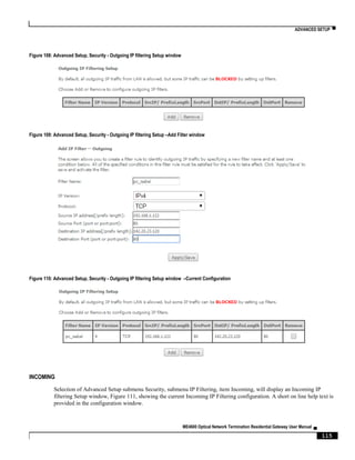 ADVANCED SETUP ▀
ME4600 Optical Network Termination Residential Gateway User Manual ▄
115
Figure 108: Advanced Setup, Security - Outgoing IP filtering Setup window
Figure 109: Advanced Setup, Security - Outgoing IP filtering Setup –Add Filter window
Figure 110: Advanced Setup, Security - Outgoing IP filtering Setup window –Current Configuration
INCOMING
Selection of Advanced Setup submenu Security, submenu IP Filtering, item Incoming, will display an Incoming IP
filtering Setup window, Figure 111, showing the current Incoming IP Filtering configuration. A short on line help text is
provided in the configuration window.
 