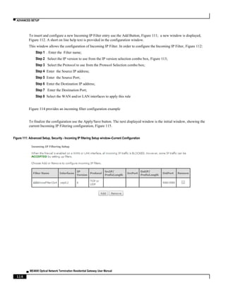 ▀ ADVANCED SETUP
▄ ME4600 Optical Network Termination Residential Gateway User Manual
116
To insert and configure a new Incoming IP Filter entry use the Add Button, Figure 111; a new window is displayed,
Figure 112. A short on line help text is provided in the configuration window.
This window allows the configuration of Incoming IP Filter. In order to configure the Incoming IP Filter, Figure 112:
Step 1 . Enter the Filter name;
Step 2 Select the IP version to use from the IP version selection combo box, Figure 113;
Step 3 Select the Protocol to use from the Protocol Selection combo box;
Step 4 Enter the Source IP address;
Step 5 Enter the Source Port;
Step 6 Enter the Destination IP address;
Step 7 Enter the Destination Port;
Step 8 Select the WAN and/or LAN interfaces to apply this rule
Figure 114 provides an incoming filter configuration example
To finalize the configuration use the Apply/Save button. The next displayed window is the initial window, showing the
current Incoming IP Filtering configuration, Figure 115.
Figure 111: Advanced Setup, Security - Incoming IP filtering Setup window–Current Configuration
 