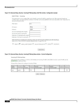 ▀ ADVANCED SETUP
▄ ME4600 Optical Network Termination Residential Gateway User Manual
118
Figure 114: Advanced Setup, Security - Incoming IP filtering Setup- Add Filter window - Configuration example
Figure 115: Advanced Setup, Security - Incoming IP filtering Setup window – Current Configuration
 