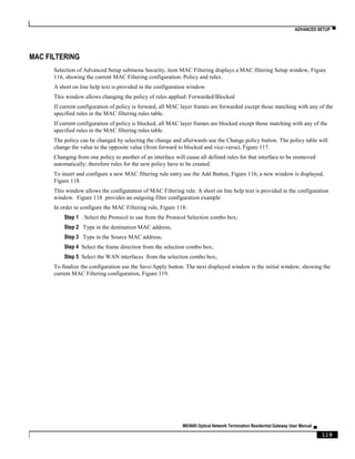 ADVANCED SETUP ▀
ME4600 Optical Network Termination Residential Gateway User Manual ▄
119
MAC FILTERING
Selection of Advanced Setup submenu Security, item MAC Filtering displays a MAC filtering Setup window, Figure
116, showing the current MAC Filtering configuration: Policy and rules.
A short on line help text is provided in the configuration window.
This window allows changing the policy of rules applied: Forwarded/Blocked
If current configuration of policy is forward, all MAC layer frames are forwarded except those matching with any of the
specified rules in the MAC filtering rules table.
If current configuration of policy is blocked, all MAC layer frames are blocked except those matching with any of the
specified rules in the MAC filtering rules table.
The policy can be changed by selecting the change and afterwards use the Change policy button. The policy table will
change the value to the opposite value (from forward to blocked and vice-versa), Figure 117.
Changing from one policy to another of an interface will cause all defined rules for that interface to be eremoved
automatically; therefore rules for the new policy have to be created.
To insert and configure a new MAC filtering rule entry use the Add Button, Figure 116; a new window is displayed,
Figure 118.
This window allows the configuration of MAC Filtering rule. A short on line help text is provided in the configuration
window. Figure 118 provides an outgoing filter configuration example
In order to configure the MAC Filtering rule, Figure 118:
Step 1 . Select the Protocol to use from the Protocol Selection combo box;
Step 2 Type in the destination MAC address;
Step 3 Type in the Source MAC address;
Step 4 Select the frame direction from the selection combo box;
Step 5 Select the WAN interfaces from the selection combo box;
To finalize the configuration use the Save/Apply button. The next displayed window is the initial window, showing the
current MAC Filtering configuration, Figure 119.
 