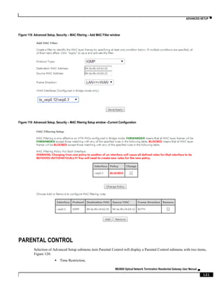 ADVANCED SETUP ▀
ME4600 Optical Network Termination Residential Gateway User Manual ▄
121
Figure 118: Advanced Setup, Security – MAC filtering – Add MAC Filter window
Figure 119: Advanced Setup, Security – MAC filtering Setup window –Current Configuration
PARENTAL CONTROL
Selection of Advanced Setup submenu item Parental Control will display a Parental Control submenu with two items,
Figure 120:
 Time Restriction,
 